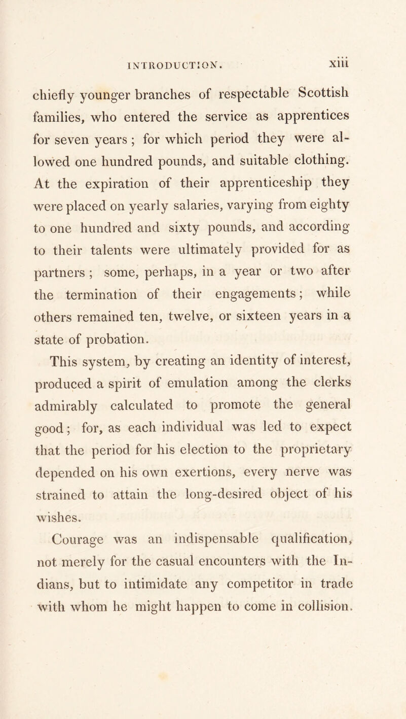 chiefly younger branches of respectable Scottish families, who entered the service as apprentices for seven years ; for which period they were al- lowed one hundred pounds, and suitable clothing. At the expiration of their apprenticeship they were placed on yearly salaries, varying from eighty to one hundred and sixty pounds, and according to their talents were ultimately provided for as partners ; some, perhaps, in a year or two after the termination of their engagements; while others remained ten, twelve, or sixteen years in a state of probation. This system, by creating an identity of interest, produced a spirit of emulation among the clerks admirably calculated to promote the general good; for, as each individual was led to expect that the period for his election to the proprietary depended on his own exertions, every nerve was strained to attain the long-desired object of his wishes. Courage was an indispensable qualification, not merely for the casual encounters with the In- dians, but to intimidate any competitor in trade with whom he might happen to come in collision.