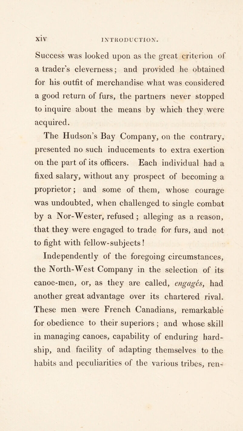 Success was looked upon as the great criterion of a trader’s cleverness; and provided he obtained for his outfit of merchandise what was considered a good return of furs, the partners never stopped to inquire about the means by which they were acquired. The Hudson’s Bay Company, on the contrary, presented no such inducements to extra exertion on the part of its officers. Each individual had a fixed salary, without any prospect of becoming a proprietor; and some of them, whose courage was undoubted, when challenged to single combat by a Nor-Wester, refused ; alleging as a reason, that they were engaged to trade for furs, and not to fight with fellow-subjects! Independently of the foregoing circumstances, the North-West Company in the selection of its canoe-men, or, as they are called, engages, had another great advantage over its chartered rival. These men were French Canadians, remarkable for obedience to their superiors ; and whose skill in managing canoes, capability of enduring hard- ship, and facility of adapting themselves to the habits and peculiarities of the various tribes, ren-