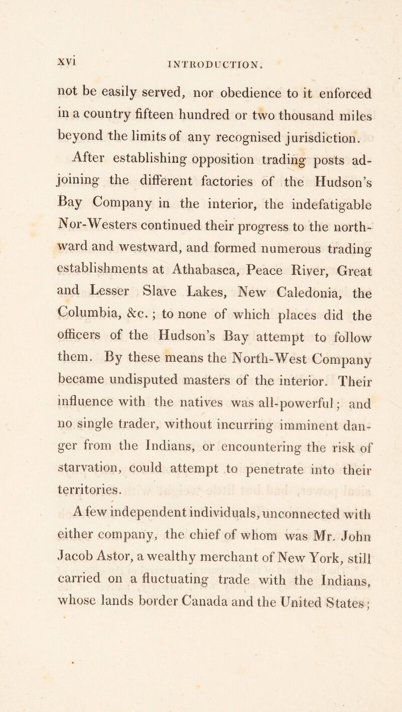 not be easily served, nor obedience to it enforced in a country fifteen hundred or two thousand miles beyond the limits of any recognised jurisdiction. After establishing opposition trading posts ad- joining the different factories of the Hudson’s Bay Company in the interior, the indefatigable Nor-Westers continued their progress to the north- ward and westward, and formed numerous trading establishments at Athabasca, Peace River, Great and Lesser Slave Lakes, New Caledonia, the Columbia, &c.; to none of which places did the officers of the Hudson’s Bay attempt to follow them. By these means the North-West Company became undisputed masters of the interior. Their influence with the natives was all-powerful; and no single trader, without incurring imminent dan- ger from the Indians, or encountering the risk of starvation, could attempt to penetrate into their territories. ✓ A few independent individuals, unconnected with either company, the chief of whom was Mr. John Jacob Astor, a wealthy merchant of New York, still carried on a fluctuating trade with the Indians, whose lands border Canada and the United States;