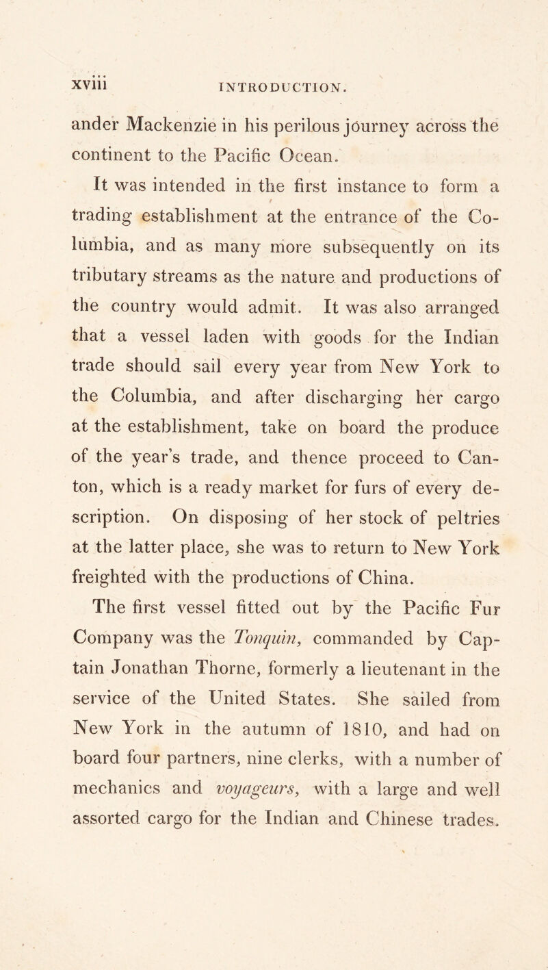 ander Mackenzie in his perilous journey across the continent to the Pacific Ocean. It was intended in the first instance to form a trading establishment at the entrance of the Co- lumbia, and as many niore subsequently on its tributary streams as the nature and productions of the country would admit. It was also arranged that a vessel laden with goods for the Indian trade should sail every year from New York to the Columbia, and after discharging her cargo at the establishment, take on board the produce of the year’s trade, and thence proceed to Can- ton, which is a ready market for furs of every de- scription. On disposing of her stock of peltries at the latter place, she was to return to New York freighted with the productions of China. The first vessel fitted out by' the Pacific Fur Company was the Tonquin, commanded by Cap- tain Jonathan Thorne, formerly a lieutenant in the service of the United States. She sailed from New York in the autumn of 1810, and had on board four partners, nine clerks, with a number of mechanics and voyageurs, with a large and well assorted cargo for the Indian and Chinese trades.