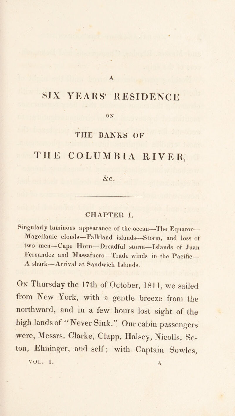 A SIX YEARS’ RESIDENCE ON THE BANKS OF THE COLUMBIA RIVER, &C. CHAPTER I. Singularly luminous appearance of the ocean—The Equator— Magellanic clouds—Falkland islands—Storm, and loss of two men—Cape Horn—Dreadful storm—Islands of Juan Fernandez and Massafuero—Trade winds in the Pacific— A shark—Arrival at Sandwich Islands. On Thursday the 17th of October, 1811, we sailed from New York, with a gentle breeze from the northward, and in a few hours lost sight of the high lands of “Never Sink.” Our cabin passengers were, Messrs. Clarke, Clapp, Halsey, Nicolls, Se- ton, Ehninger, and self; with Captain Sowles, VOL. I, A