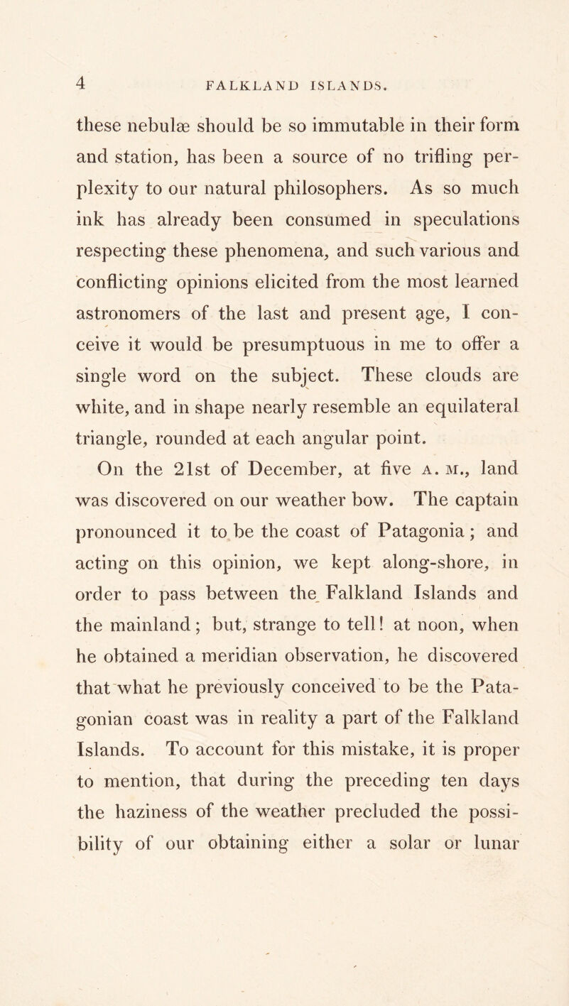 these nebulae should be so immutable in their form and station, has been a source of no trifling per- plexity to our natural philosophers. As so much ink has already been consumed in speculations respecting these phenomena, and such various and conflicting opinions elicited from the most learned astronomers of the last and present 5ige, I con- ceive it would be presumptuous in me to offer a single word on the subject. These clouds are white, and in shape nearly resemble an equilateral triangle, rounded at each angular point. On the 21st of December, at five a. m., land was discovered on our weather bow. The captain pronounced it to be the coast of Patagonia; and acting on this opinion, we kept along-shore, in order to pass between the_ Falkland Islands and the mainland; but, strange to tell! at noon, when he obtained a meridian observation, he discovered that what he previously conceived to be the Pata- gonian coast was in reality a part of the Falkland Islands. To account for this mistake, it is proper to mention, that during the preceding ten days the haziness of the weather precluded the possi- bility of our obtaining either a solar or lunar