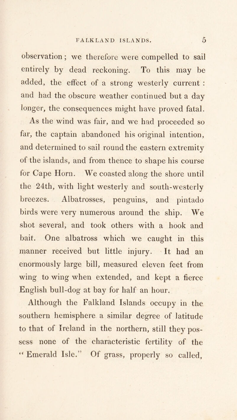 observation; we therefore were compelled to sail entirely by dead reckoning. To this may be added, the effect of a strong westerly current : and had the obscure weather continued but a day longer, the consequences might have proved fatal. As the wind was fair, and we had proceeded so far, the captain abandoned his original intention, and determined to sail round the eastern extremity of the islands, and from thence to shape his course for Cape Horn. We coasted along the shore until the 24th, with light westerly and south-westerly breezes. Albatrosses, penguins, and pintado birds were very numerous around the ship. We shot several, and took others with a hook and bait. One albatross which we caught in this manner received but little injury. It had an enormously large bill, measured eleven feet from wing to wing when extended, and kept a fierce English bull-dog at bay for half an hour. Although the Falkland Islands occupy in the southern hemisphere a similar degree of latitude to that of Ireland in the northern, still they pos- sess none of the characteristic fertility of the Emerald Isle.” Of grass, properly so called,