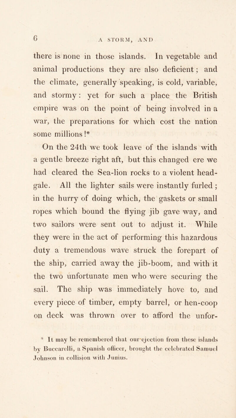 A STORM, AND there is none in those islands. In vegetable and animal productions they are also deficient; and the climate, generally speaking, is cold, variable, and stormy: yet for such a place the British empire w^as on the point of being involved in a war, the preparations for which cost the nation some millions !* On the 24th we took leave of the islands with a gentle breeze right aft, but this changed ere we had cleared the Sea-lion rocks to a violent head- gale. All the lighter sails were instantly furled ; in the hurry of doing which, the gaskets or small ropes which bound the flying jib gave way, and two sailors were sent out to adjust it. While they were in the act of performing this hazardous duty a tremendous wave struck the forepart of the ship, carried away the jib-boom, and with it the two unfortunate men who were securing the sail. The ship was immediately hove to, and every piece of timber, empty barrel, or hen-coop on deck was thrown over to afford the unfor- * It may be remembered that our ejection from these islands by Buccarelli, a Spanish ollicer, brought the celebrated Samuel Johnson in collision with Junius.