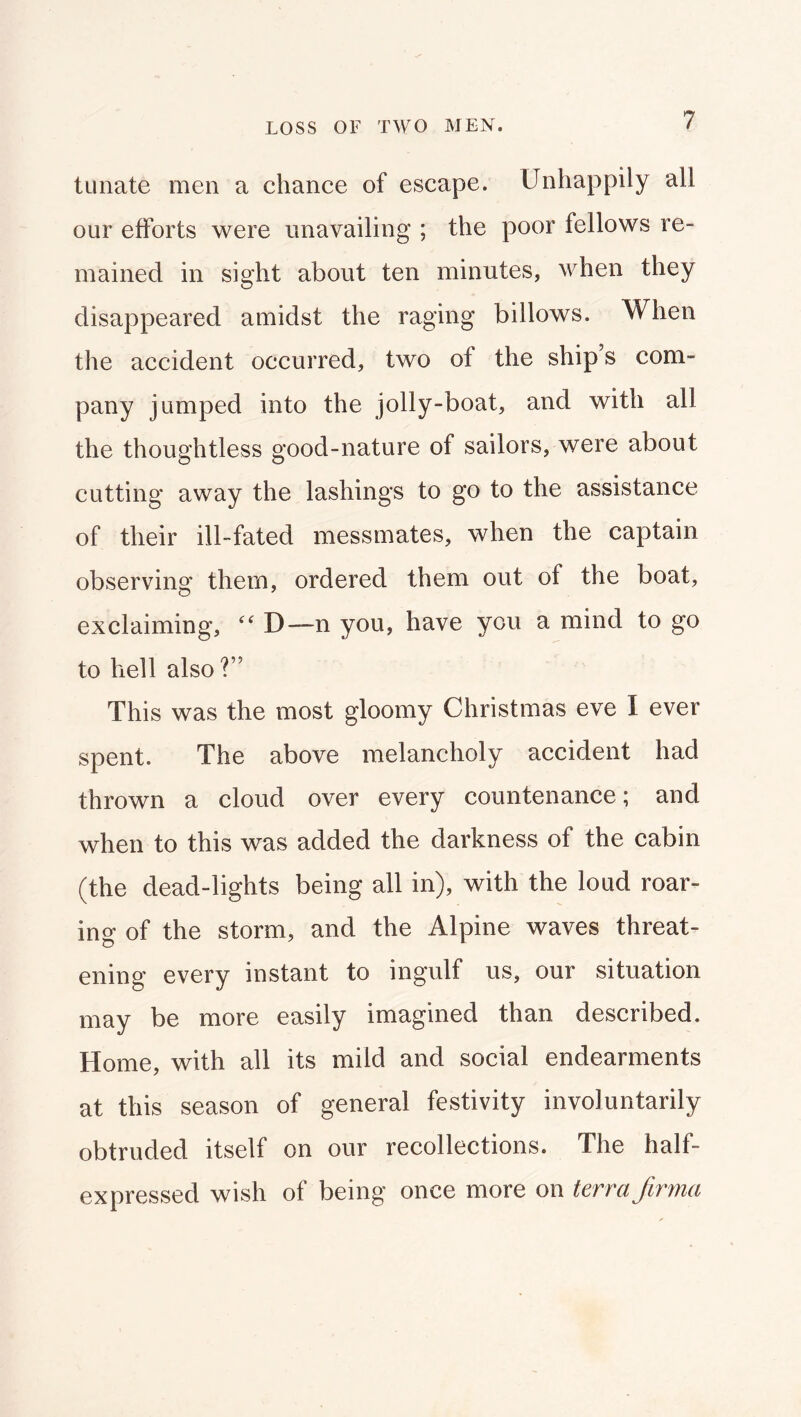 LOSS OF TWO MEN. tuiiate men a chance of escape. Unhappily all our efforts were unavailing ; the poor fellows re- mained in sight about ten minutes, when they disappeared amidst the raging billows. When the accident occurred, two of the ship’s com- pany jumped into the jolly-boat, and with all the thoughtless good-nature of sailors, were about cutting away the lashings to go to the assistance of their ill-fated messmates, when the captain observing them, ordered them out of the boat, exclaiming, D—n you, have you a mind to go to hell also?” This was the most gloomy Christmas eve I ever spent. The above melancholy accident had thrown a cloud over every countenance; and when to this was added the darkness of the cabin (the dead-lights being all in), with the loud roar- ing of the storm, and the Alpine waves threat- ening every instant to ingulf us, our situation may be more easily imagined than described. Home, with all its mild and social endearments at this season of general festivity involuntarily obtruded itself on our recollections. The half- expressed wish of being once more on terra Jiryna