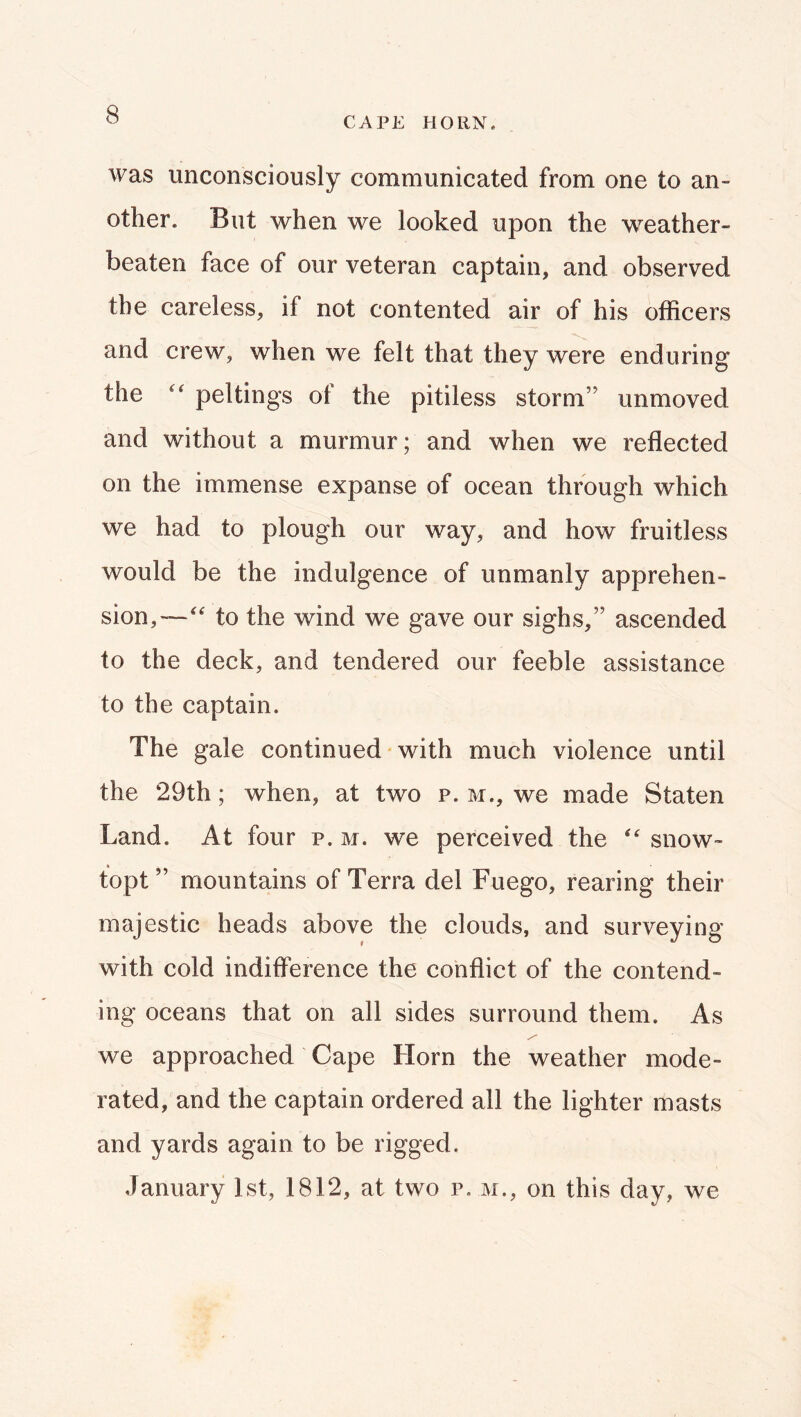 CAPE HORN. was unconsciously communicated from one to an- other. But when we looked upon the weather- beaten face of our veteran captain, and observed the careless, if not contented air of his officers and crew, when we felt that they were enduring the pel tings of the pitiless storm” unmoved and without a murmur; and when we reflected on the immense expanse of ocean through which we had to plough our way, and how fruitless would be the indulgence of unmanly apprehen- sion,—to the wind we gave our sighs,” ascended to the deck, and tendered our feeble assistance to the captain. The gale continued with much violence until the 29th; when, at two p. m., we made Staten Land. At four p. m. we perceived the  snow- topt” mountains of Terra del Fuego, rearing their majestic heads above the clouds, and surveying with cold indifference the conflict of the contend- ing oceans that on all sides surround them. As y'' we approached Cape Horn the weather mode- rated, and the captain ordered all the lighter masts and yards again to be rigged. January 1st, 1812, at two p. m., on this day, we