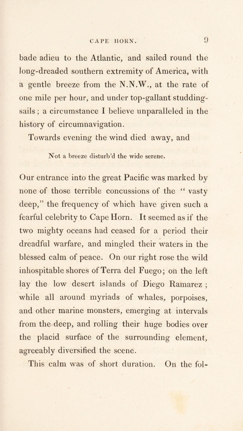 bade adieu to the Atlantic, and sailed round the long-dreaded southern extremity of America, with a gentle breeze from the N.N.W., at the rate of one mile per hour, and under top-gallant studding- sails ; a circumstance I believe unparalleled in the history of circumnavigation. Towards evening the wind died away, and Not a breeze disturb’d the wide serene. Our entrance into the great Pacific was marked by none of those terrible concussions of the ‘‘ vasty deep,” the frequency of which have given such a fearful celebrity to Cape Horn. It seemed as if the two mighty oceans had ceased for a period their dreadful warfare, and mingled their waters in the blessed calm of peace. On our right rose the wild inhospitable shores of Terra del Fuego; oh the left lay the low desert islands of Diego Ramarez ; while all around myriads of whales, porpoises, and other marine monsters, emerging at intervals from the deep, and rolling their huge bodies over the placid surface of the surrounding element, agreeably diversified the scene. This calm was of short duration. On the fol-