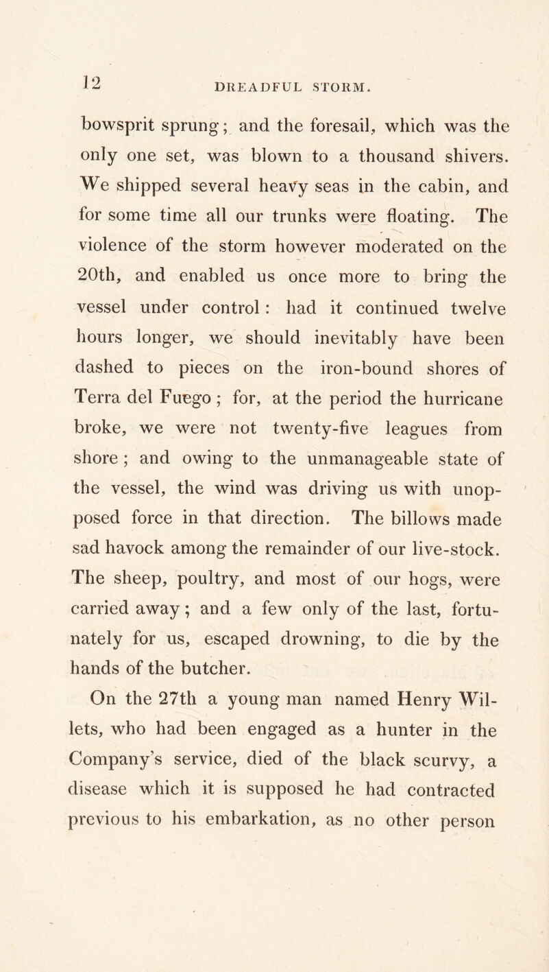 bowsprit sprung; and the foresail, which was the only one set, was blown to a thousand shivers. We shipped several heavy seas in the cabin, and for some time all our trunks were floating. The violence of the storm however moderated on the 20th, and enabled us once more to bring the vessel under control: had it continued twelve hours longer, we should inevitably have been dashed to pieces on the iron-bound shores of Terra del Fuego ; for, at the period the hurricane broke, we were not twenty-five leagues from shore ; and owing to the unmanageable state of the vessel, the wind was driving us with unop- posed force in that direction. The billows made sad havock among the remainder of our live-stock. The sheep, poultry, and most of our hogs, were carried away; and a few only of the last, fortu- nately for us, escaped drowning, to die by the hands of the butcher. On the 27th a young man named Henry Wil- lets, who had been engaged as a hunter in the Company’s service, died of the black scurvy, a disease which it is supposed he had contracted previous to his embarkation, as no other person