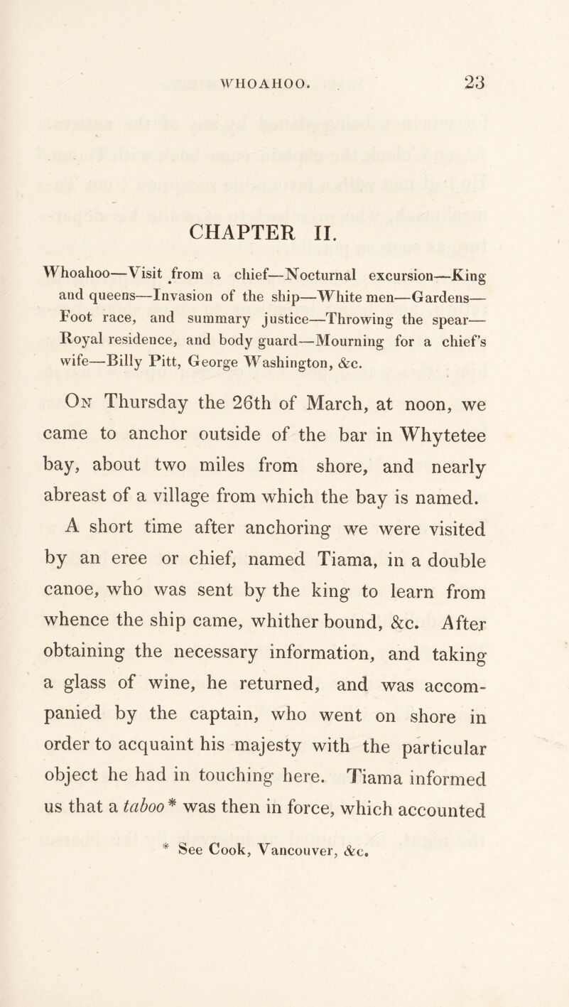 CHAPTER IL Whoahoo—Visit from a chief—Nocturnal excursion—-King and queens—Invasion of the ship—White men—Gardens— loot race, and summary justice—Throwing the spear— Royal residence, and body guard—Mourning for a chief’s wife—Billy Pitt, George Washington, &c. On Thursday the 26th of March, at noon, we came to anchor outside of the bar in Whytetee bay, about two miles from shore, and nearly abreast of a village from which the bay is named. A short time after anchoring we were visited by an eree or chief, named Tiama, in a double canoe, who was sent by the king to learn from whence the ship came, whither bound, &c. After obtaining the necessary information, and taking a glass of wine, he returned, and was accom- panied by the captain, who went on shore in order to acquaint his majesty with the particular object he had in touching here. Tiama informed us that a taboo ^ was then in force, which accounted * See Cook, Vancouver, &c.