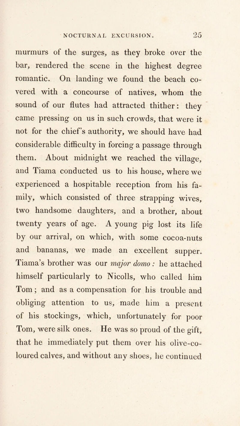 murmurs of the surges, as they broke over the bar, rendered the scene in the highest degree romantic. On landing we found the beach co- vered with a concourse of natives, whom the sound of our flutes had attracted thither: they came pressing on us in such crowds, that were it not for the chief’s authority, we should have had considerable difficulty in forcing a passage through them. About midnight we reached the village, and Tiama conducted us to his house, where we experienced a hospitable reception from his fa- mily, which consisted of three strapping wives, two handsome daughters, and a brother, about twenty years of age. A young pig lost its life by our arrival, on which, with some cocoa-nuts and bananas, we made an excellent supper. Tiama’s brother was our major domo : he attached himself particularly to Nicolls, who called him Tom; and as a compensation for his trouble and obliging attention to us, made him a present of his stockings, which, unfortunately for poor Tom, were silk ones. He was so proud of the gift, that he immediately put them over his olive-co- loured calves, and without any shoes, he continued