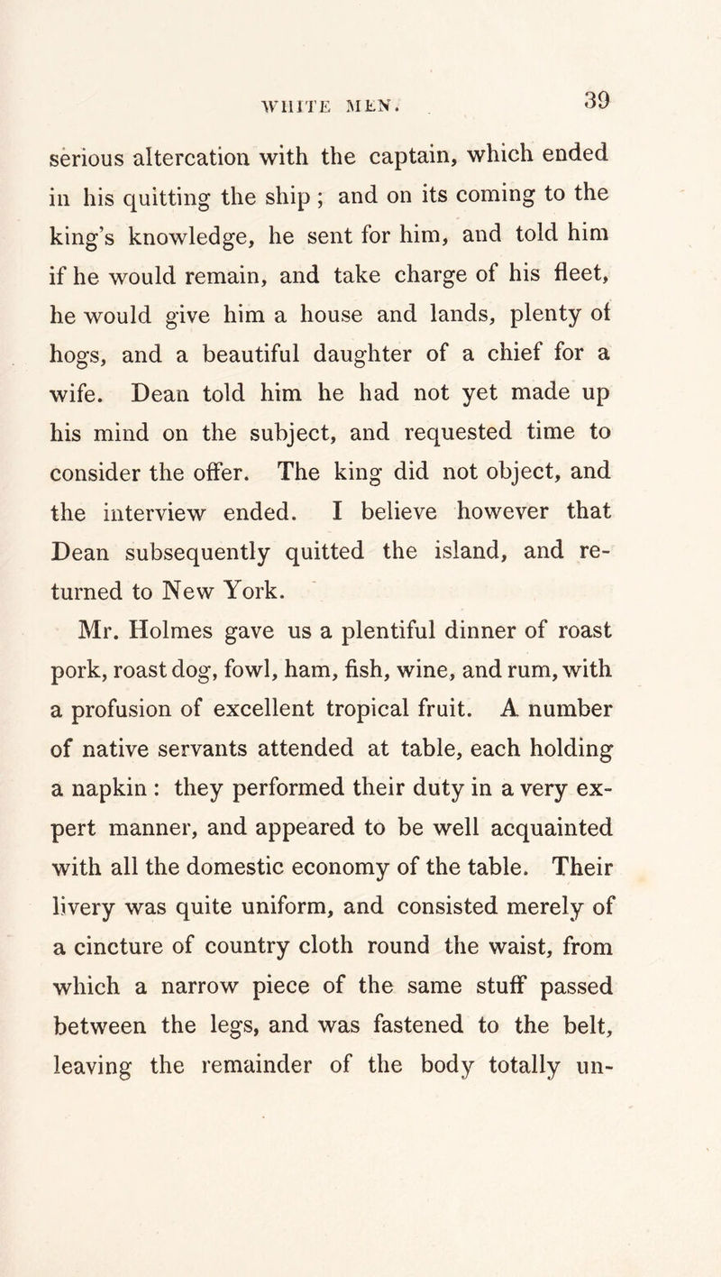 serious altercation with the captain, which ended in his quitting the ship ; and on its coming to the king’s knowledge, he sent for him, and told him if he would remain, and take charge of his fleet, he would give him a house and lands, plenty ol hogs, and a beautiful daughter of a chief for a wife. Dean told him he had not yet made up his mind on the subject, and requested time to consider the offer. The king did not object, and the interview ended. I believe however that Dean subsequently quitted the island, and re- turned to New York. Mr. Holmes gave us a plentiful dinner of roast pork, roast dog, fowl, ham, fish, wine, and rum, with a profusion of excellent tropical fruit. A number of native servants attended at table, each holding a napkin : they performed their duty in a very ex- pert manner, and appeared to be well acquainted with all the domestic economy of the table. Their livery was quite uniform, and consisted merely of a cincture of country cloth round the waist, from which a narrow piece of the same stuff passed between the legs, and was fastened to the belt, leaving the remainder of the body totally un-