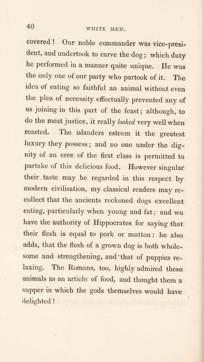 WHITE MEN. covered ! Gur noble commander was vice-presi- dent, and undertook to carve the dog; which duty he performed in a manner quite unique. He was the only one of our party who partook of it. The idea of eating so faithful an animal without even the plea of necessity effectually prevented any of us joining in this part of the feast; although, to do the meat justice, it really looked very well when roasted. The islanders esteem it the greatest luxury they possess; and no one under the dig- nity of an eree of the first class is permitted to partake of this delicious food. However singular their , taste may be regarded in this respect by modern civilisation, my classical readers may re- collect that the ancients reckoned dogs excellent eating, particularly when young and fat; and we have the authority of Hippocrates for saying that their flesh is equal to pork or mutton: he also adds, that the flesh of a grown dog is both whole- some and strengthening, and'that of puppies re- laxing. The Romans, too, highly admired these animals as an article of food, and thought them a supper in which the gods themselves would have^ delighted!
