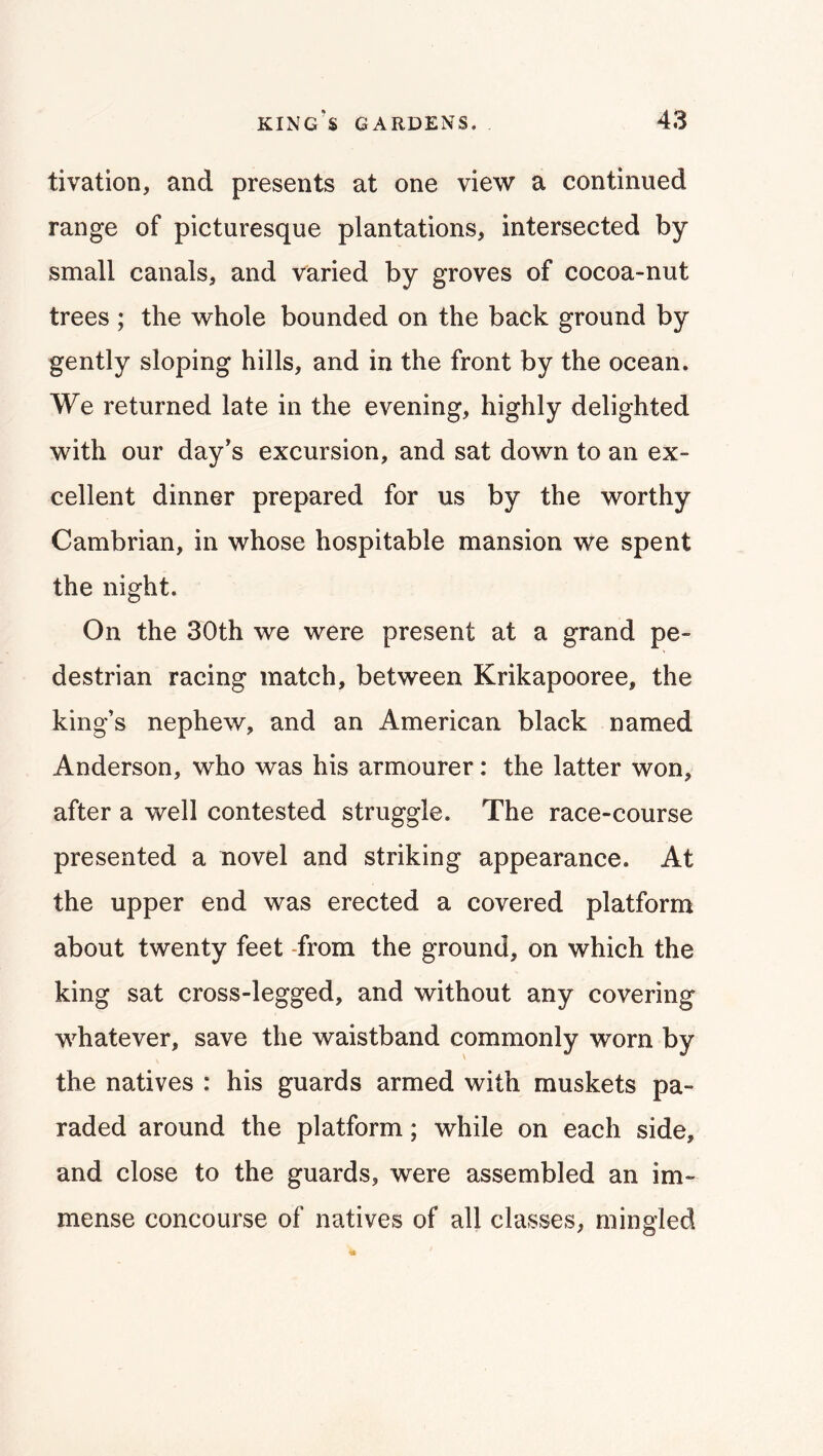 tivation, and presents at one view a continued range of picturesque plantations, intersected by small canals, and varied by groves of cocoa-nut trees ; the whole bounded on the back ground by gently sloping hills, and in the front by the ocean. We returned late in the evening, highly delighted with our day's excursion, and sat down to an ex- cellent dinner prepared for us by the worthy Cambrian, in whose hospitable mansion we spent the night. On the 30th we were present at a grand pe- destrian racing match, between Krikapooree, the king’s nephew, and an American black named Anderson, who was his armourer: the latter won, after a well contested struggle. The race-course presented a novel and striking appearance. At the upper end was erected a covered platform about twenty feet -from the ground, on which the king sat cross-legged, and without any covering whatever, save the waistband commonly worn by the natives : his guards armed with muskets pa- raded around the platform; while on each side, and close to the guards, were assembled an im- mense concourse of natives of all classes, mingled