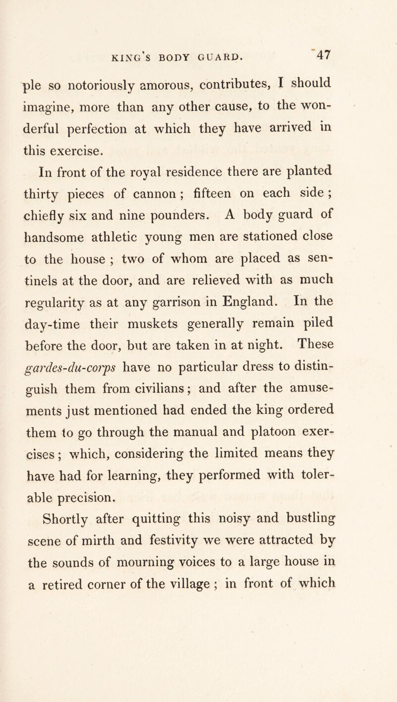 pie so notoriously amorous, contributes, I should imagine, more than any other cause, to the won- derful perfection at which they have arrived in this exercise. In front of the royal residence there are planted thirty pieces of cannon ; fifteen on each side ; chiefly six and nine pounders. A body guard of handsome athletic young men are stationed close to the house ; two of whom are placed as sen- tinels at the door, and are relieved with as much regularity as at any garrison in England. In the day-time their muskets generally remain piled before the door, but are taken in at night. These gardes-du-corps have no particular dress to distin- guish them from civilians; and after the amuse- ments just mentioned had ended the king ordered them to go through the manual and platoon exer- cises ; which, considering the limited means they have had for learning, they performed with toler- able precision. Shortly after quitting this noisy and bustling scene of mirth and festivity we were attracted by the sounds of mourning voices to a large house in a retired corner of the village ; in front of which