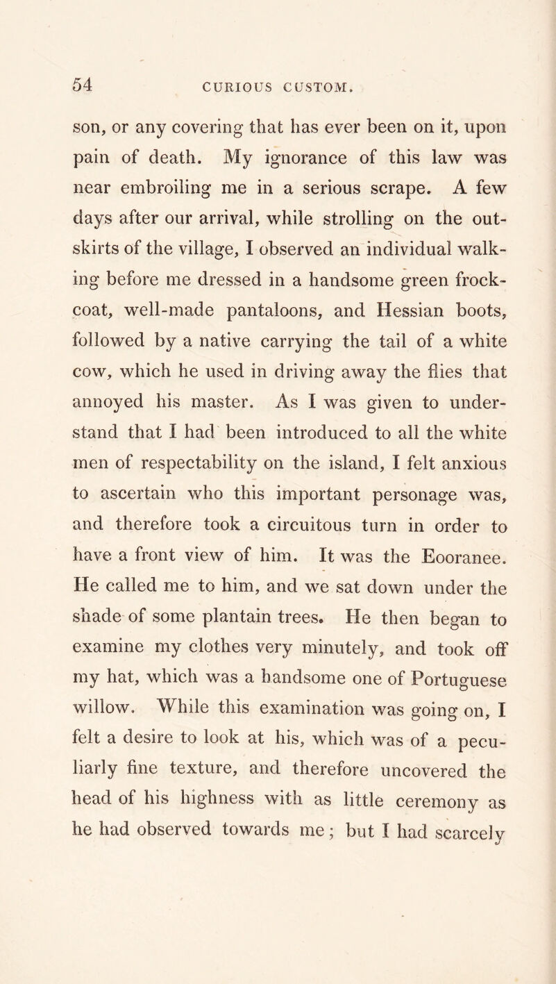 son, or any covering that has ever been on it, upon pain of death. My ignorance of this law was near embroiling me in a serious scrape. A few days after our arrival, while strolling on the out- skirts of the village, I observed an individual walk- ing before me dressed in a handsome green frock- coat, well-made pantaloons, and Hessian boots, followed by a native carrying the tail of a white cow, which he used in driving away the flies that annoyed his master. As I was given to under- stand that I had been introduced to all the white men of respectability on the island, I felt anxious to ascertain who this important personage was, and therefore took a circuitous turn in order to have a front view of him. It was the Eooranee. He called me to him, and we sat down under the shade of some plantain trees. He then began to examine my clothes very minutely, and took off my hat, which was a handsome one of Portuguese willow. While this examination was going on, I felt a desire to look at his, which was of a pecu- liarly fine texture, and therefore uncovered the head of his highness with as little ceremony as he had observed towards me; but I had scarcely