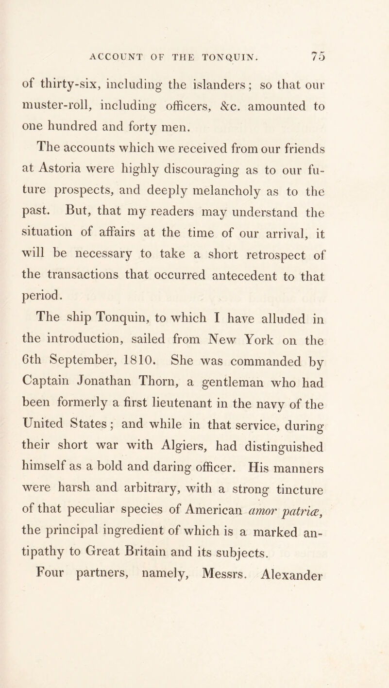 of thirty-six, including the islanders; so that our muster-roll, including officers, &c. amounted to one hundred and forty men. The accounts which we received from our friends at Astoria were highly discouraging as to our fu- ture prospects, and deeply melancholy as to the past. But, that my readers may understand the situation of affairs at the time of our arrival, it will be necessary to take a short retrospect of the transactions that occurred antecedent to that period. The ship Tonquin, to which I have alluded in the introduction, sailed from New York on the 6th September, 1810. She was commanded by Captain Jonathan Thorn, a gentleman who had been formerly a first lieutenant in the navy of the United States; and while in that service, during their short war with Algiers, had distinguished himself as a bold and daring officer. His manners were harsh and arbitrary, with a strong tincture of that peculiar species of American amor palrice, the principal ingredient of which is a marked an- tipathy to Great Britain and its subjects. Four partners, namely, Messrs. Alexander