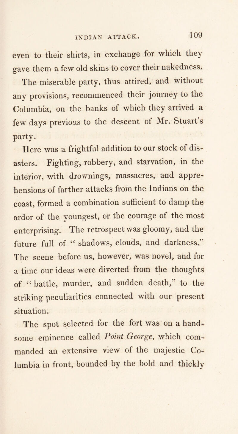 even to tlieif shirts, in exchange for which they arave them a few old skins to cover their nakedness. The miserable party, thus attired, and without any provisions, recommenced their journey to the Columbia, on the banks of which they arrived a few days previous to the descent of Mr. Stuart s party. Here was a frightful addition to our stock of dis- asters. Fighting, robbery, and starvation, in the interior, with drownings, massacres, and appre- hensions of farther attacks from the Indians on the coast, formed a combination sufficient to damp the ardor of the youngest, or the courage of the most enterprising. The retrospect was gloomy, and the future full of “ shadows, clouds, and darkness,” The scene before us, however, was novel, and for a time our ideas were diverted from the thoughts of battle, murder, and sudden death,” to the striking peculiarities connected with our present situation. The spot selected for the fort was on a hand- some eminence called Point George, which com- manded an extensive view of the majestic Co- lumbia in front, bounded by the bold and thickly