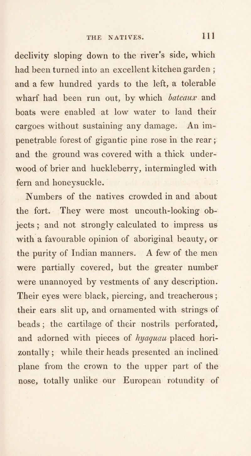declivity sloping down to the river's side, which had been turned into an excellent kitchen garden ; and a few hundred yards to the left, a tolerable wharf had been run out, by which bateaux and boats were enabled at low water to land their cargoes without sustaining any damage. An im- penetrable forest of gigantic pine rose in the rear; and the ground was covered with a thick under- wood of brier and huckleberry, intermingled with fern and honeysuckle. Numbers of the natives crowded in and about the fort. They were most uncouth-looking ob- jects ; and not strongly calculated to impress us with a favourable opinion of aboriginal beauty, or the purity of Indian manners. A few of the men were partially covered, but the greater number were unannoyed by vestments of any description. Their eyes were black, piercing, and treacherous; their ears slit up, and ornamented with strings of beads; the cartilage of their nostrils perforated, and adorned with pieces of hyaquau placed hori- zontally ; while their heads presented an inclined plane from the crown to the upper part of the nose, totally unlike our European rotundity of