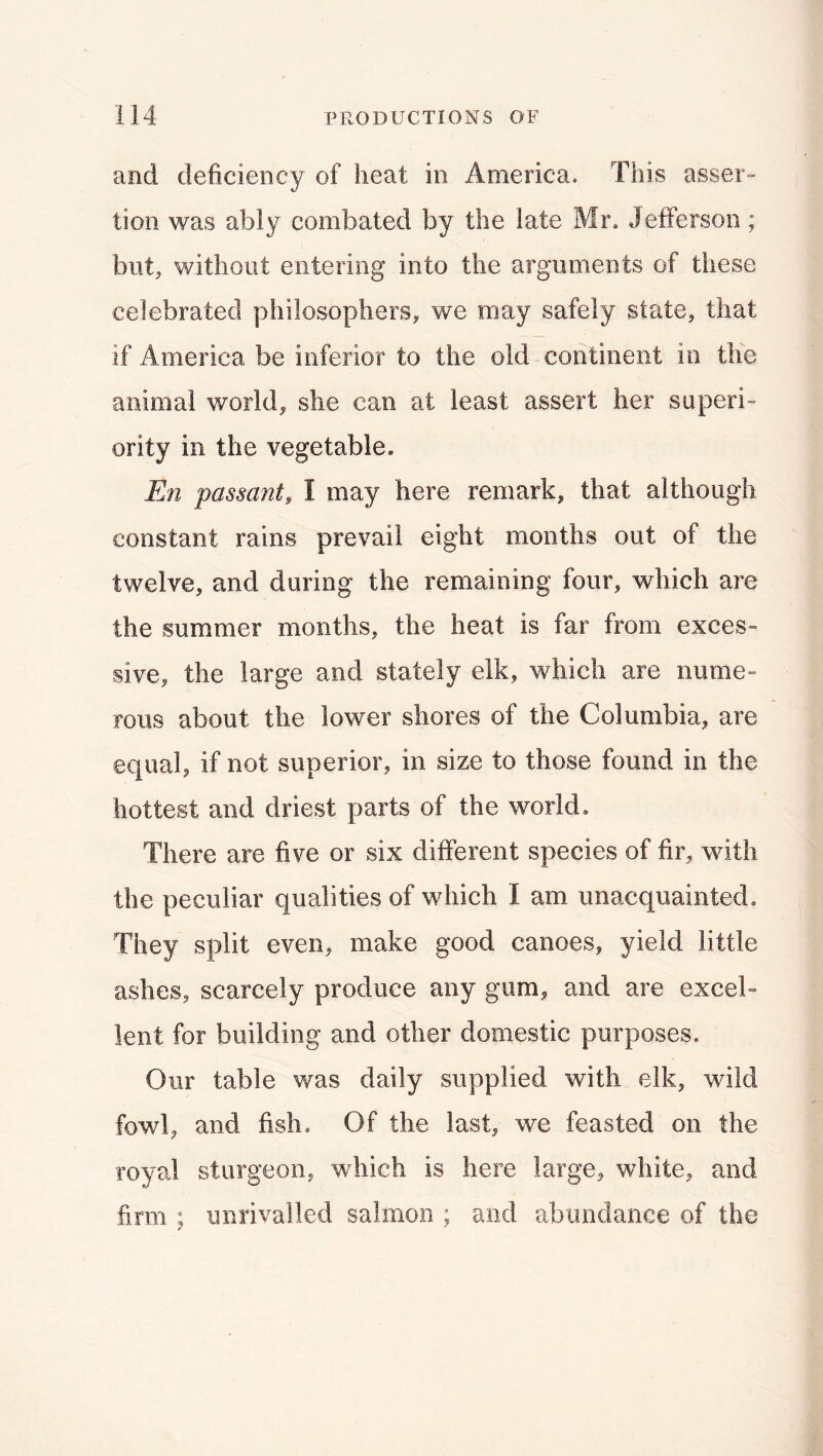 and deficiency of heat in America. This asser- tion was ably combated by the late Mr. Jefferson; but, without entering into the arguments of these celebrated philosophers, we may safely state, that if America be inferior to the old-continent in the animal world, she can at least assert her superi- ority in the vegetable. En passant, I may here remark, that although constant rains prevail eight months out of the twelve, and during the remaining four, which are the summer months, the heat is far from exces- sive, the large and stately elk, which are nume- rous about the lower shores of the Columbia, are equal, if not superior, in size to those found in the hottest and driest parts of the world. There are five or six different species of fir, with the peculiar qualities of which I am unacquainted. They split even, make good canoes, yield little ashes, scarcely produce any gum, and are excel- lent for building and other domestic purposes. Our table was daily supplied with elk, wild fowl, and fish. Of the last, we feasted on the royal sturgeon, which is here large, white, and firm ; unrivalled salmon ; and abundance of the