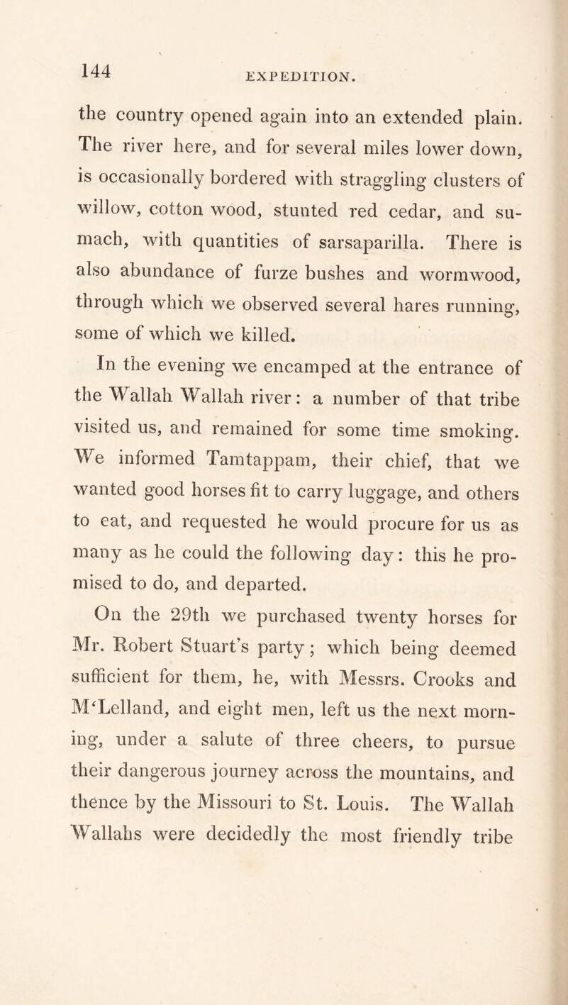 EXPEDITION. the country opened again into an extended plain. The river here, and for several miles lower down, is occasionally bordered with straggling clusters of willow, cotton wood, stunted red cedar, and su- mach, with quantities of sarsaparilla. There is also abundance of furze bushes and wormwood, through which we observed several hares running, some of which we killed. In the evening we encamped at the entrance of the Wallah Wallah river: a number of that tribe visited us, and remained for some time smoking. We informed Tamtappam, their chief, that we wanted good horses fit to carry luggage, and others to eat, and requested he would procure for us as many as he could the following day: this he pro- mised to do, and departed. On the 29th we purchased twenty horses for Mr. Robert Stuart’s party; which being deemed sufficient for them, he, with Messrs. Crooks and M^Lelland, and eight men, left us the next morn- ing, under a salute of three cheers, to pursue their dangerous journey across the mountains, and thence by the Missouri to St. Louis. The Wallah Wallahs were decidedly the most friendly tribe