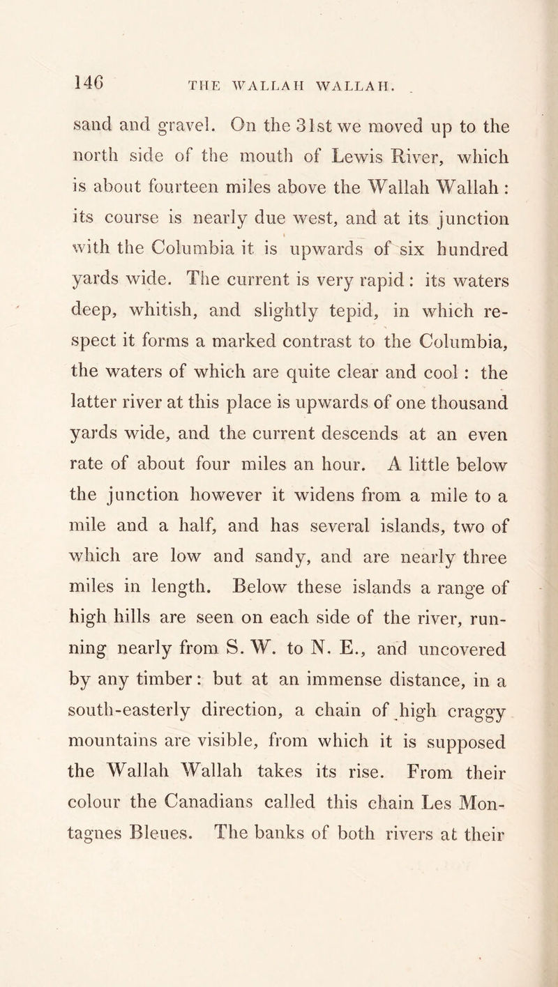 sand and gravel. On the 31st we moved up to the north side of the mouth of Lewis River, which is about fourteen miles above the Wallah Wallah : its course is nearly due west, and at its junction I with the Columbia it is upwards of six hundred yards wide. The current is very rapid : its waters deep, whitish, and slightly tepid, in which re- spect it forms a marked contrast to the Columbia, the waters of which are quite clear and cool: the latter river at this place is upwards of one thousand yards wide, and the current descends at an even rate of about four miles an hour. A little below the junction however it widens from a mile to a mile and a half, and has several islands, two of which are low and sandy, and are nearly three miles in length. Below these islands a range of high hills are seen on each side of the river, run- ning nearly from S. W. to N. E., and uncovered by any timber: but at an immense distance, in a south-easterly direction, a chain of high craggy mountains are visible, from which it is supposed the Wallah Wallah takes its rise. From their colour the Canadians called this chain Les Mon- tagues Bleues. The banks of both rivers at their