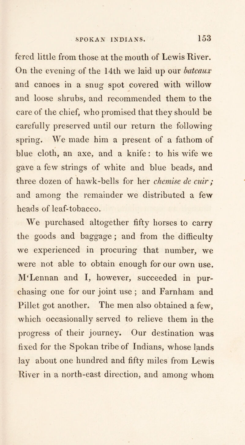 fered little from those at the month of Lewis River. On the evening of the 14th we laid up our bateaux and canoes in a snug spot covered with willow and loose shrubs, and recommended them to the care of the chief, who promised that they should be carefully preserved until our return the following spring. We made him a present of a fathom of / blue cloth, an axe, and a knife: to his wife we gave a few strings of white and blue beads, and three dozen of hawk-bells for her chemise de cuir; and among the remainder we distributed a few heads of leaf-tobacco. We purchased altogether fifty horses to carry the goods and baggage ; and from the difficulty we experienced in procuring that number, we were not able to obtain enough for our own use. McLennan and I, however, succeeded in pur- chasing one for our joint use ; and Farnham and Fillet got another. The men also obtained a few, which occasionally served to relieve them in the progress of their journey. Our destination was fixed for the Spokan tribe of Indians, whose lands lay about one hundred and fifty miles from Lewis River in a north-east direction, and among whom