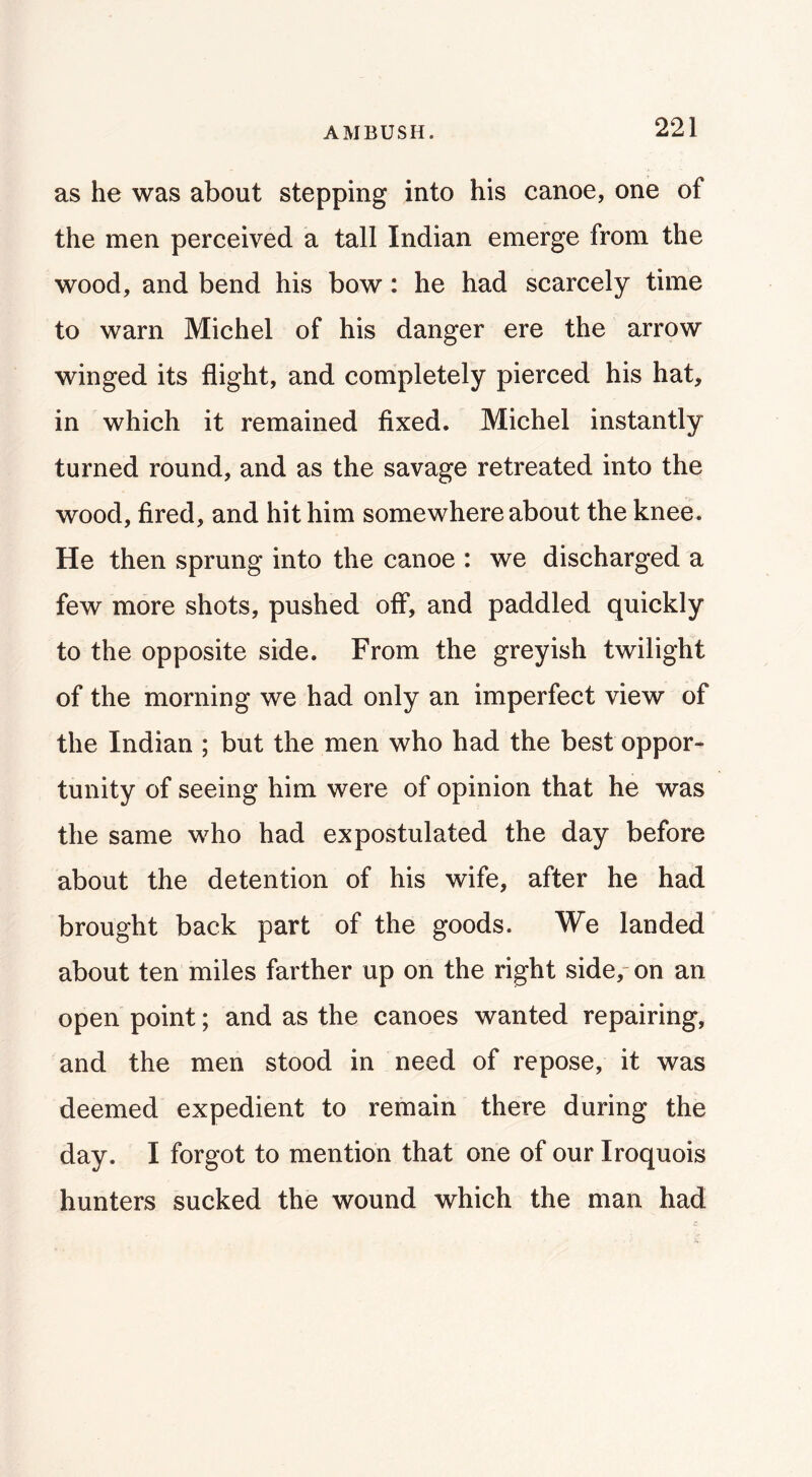 AMBUSH. as he was about stepping into his canoe, one of the men perceived a tall Indian emerge from the wood, and bend his bow: he had scarcely time to warn Michel of his danger ere the arrow winged its flight, and completely pierced his hat, in which it remained fixed. Michel instantly turned round, and as the savage retreated into the wood, fired, and hit him somewhere about the knee. He then sprung into the canoe : we discharged a few more shots, pushed off, and paddled quickly to the opposite side. From the greyish twilight of the morning we had only an imperfect view of the Indian ; but the men who had the best oppor- tunity of seeing him were of opinion that he was the same who had expostulated the day before about the detention of his wife, after he had brought back part of the goods. We landed about ten miles farther up on the right side,- on an open point; and as the canoes wanted repairing, and the men stood in need of repose, it was deemed expedient to remain there during the day. I forgot to mention that one of our Iroquois hunters sucked the wound which the man had