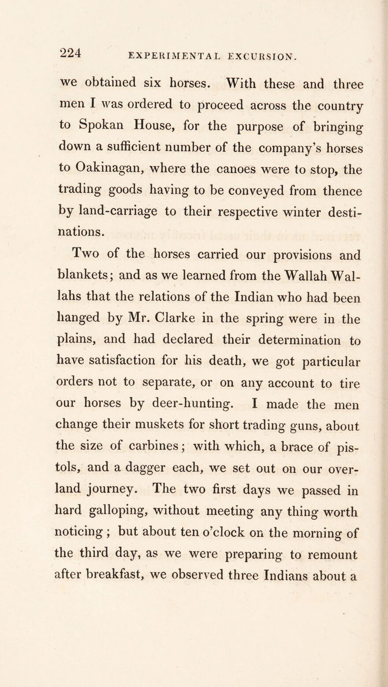 we obtained six horses. With these and three men I was ordered to proceed across the country to Spokan House, for the purpose of bringing down a sufficient number of the company’s horses to Oakinagan, where the canoes were to stop, the trading goods having to be conveyed from thence by land-carriage to their respective winter desti- nations. Two of the horses carried our provisions and blankets; and as we learned from the Wallah Wal- lahs that the relations of the Indian who had been hanged by Mr. Clarke in the spring were in the plains, and had declared their determination to have satisfaction for his death, we got particular orders not to separate, or on any account to tire our horses by deer-hunting. I made the men change their muskets for short trading guns, about the size of carbines; with which, a brace of pis- tols, and a dagger each, we set out on our over- land journey. The two first days we passed in hard galloping, without meeting any thing worth noticing ; but about ten o’clock on the morning of the third day, as we were preparing to remount after breakfast, we observed three Indians about a