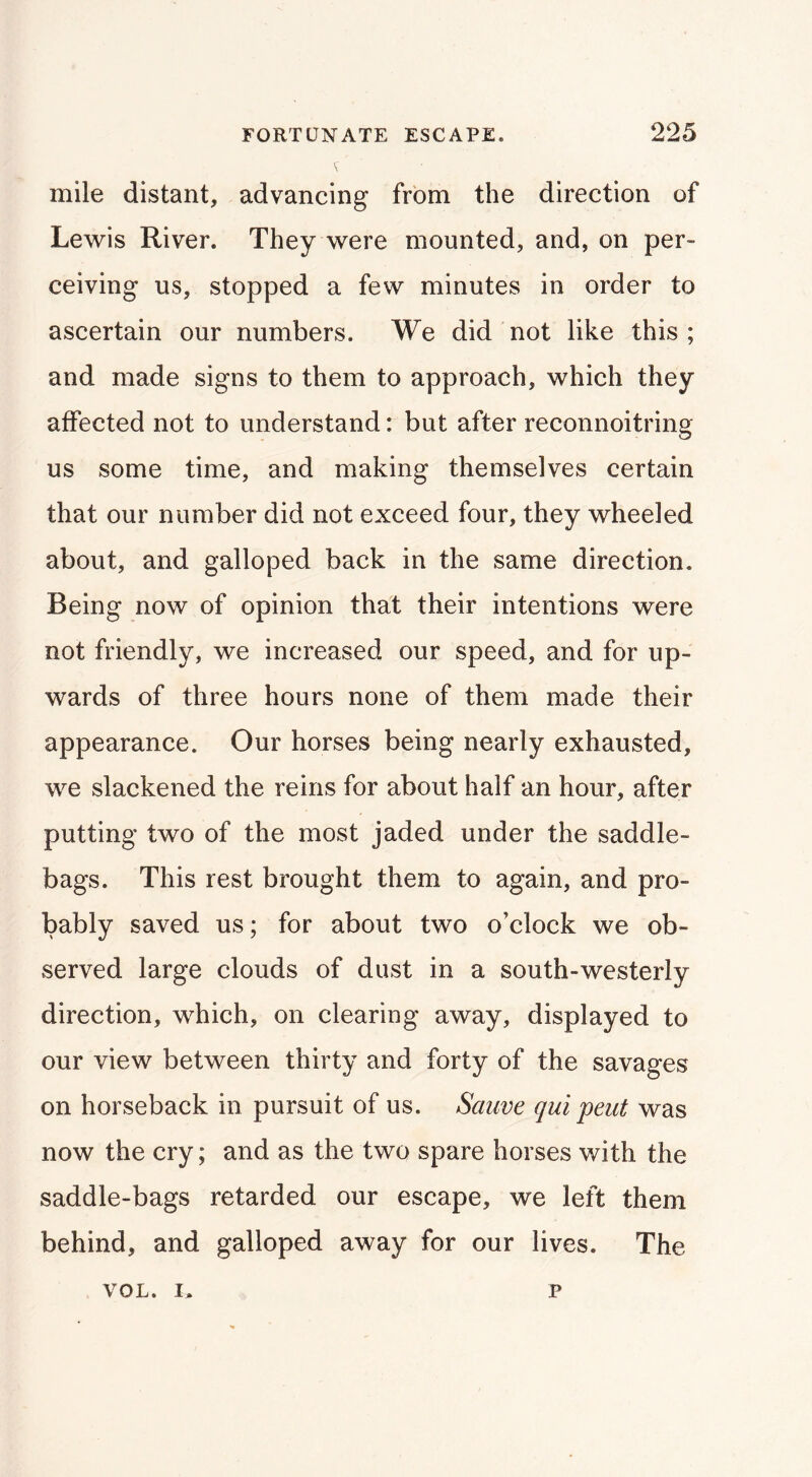 mile distant, advancing from the direction of Lewis River. They were mounted, and, on per- ceiving us, stopped a few minutes in order to ascertain our numbers. We did not like this; and made signs to them to approach, which they affected not to understand: but after reconnoitring us some time, and making themselves certain that our number did not exceed four, they wheeled about, and galloped back in the same direction. Being now of opinion that their intentions were not friendly, we increased our speed, and for up- wards of three hours none of them made their appearance. Our horses being nearly exhausted, we slackened the reins for about half an hour, after putting two of the most jaded under the saddle- bags. This rest brought them to again, and pro- bably saved us; for about two o’clock we ob- served large clouds of dust in a south-westerly direction, which, on clearing away, displayed to our view between thirty and forty of the savages on horseback in pursuit of us. Sauve qui pent was now the cry; and as the two spare horses with the saddle-bags retarded our escape, we left them behind, and galloped away for our lives. The VOL. I, p