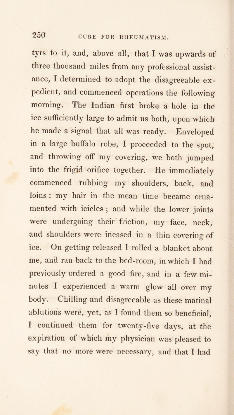 CURE FOR RPIEUMATISM. tyrs to it, and, above all, that I was upwards of three thousand miles from any professional assist- ance, I determined to adopt the disagreeable ex- pedient, and commenced operations the following morning. The Indian first broke a hole in the ice sufficiently large to admit us both, upon which he made a signal that all was ready. Enveloped in a large buffalo robe, I proceeded to the spot, and throwing off my covering, we both jumped into the frigid orifice together. He immediately commenced rubbing my shoulders, back, and loins : my hair in the mean time became orna- mented with icicles ; and while the lower joints were undergoing their friction, my face, neck, and shoulders were incased in a thin covering* of ice. On getting released I rolled a blanket about m.e, and ran back to the bed-room, in which I had previously ordered a good fire, and in a few mi- nutes I experienced a warm glow all over my body. Chilling and disagreeable as these matinal ablutions were, yet, as I found them so beneficial, I continued them for twenty-five days, at the expiration of which my physician was pleased to say that no more were necessary, and that T had