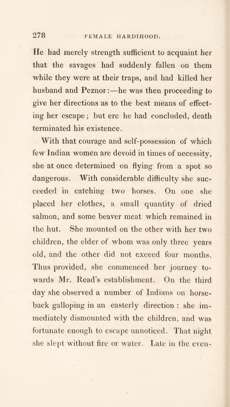 He had merely strength sufficient to acquaint her that the savages had suddenly fallen on them while they were at their traps, and had killed her husband and Peznor:—he was then proceeding to give her directions as to the best means of effect- ing her escape; but ere he had concluded, death terminated his existence. With that courage and self-possession of which few Indian women are devoid in times of necessity, she at once determined on flying from a spot so dangerous. With considerable difficulty she suc- ceeded in catching two horses. On one she placed her clothes, a small quantity of dried salmon, and some beaver meat which remained in the hut. She mounted on the other with her two children, the elder of whom was only three years old, and the other did not exceed four months. Thus provided, she commenced her journey to- wards Mr. Read’s establishment. On the third day she observed a number of Indians on horse- back galloping in an easterly direction : she im- mediately dismounted with the children, and was fortunate enough to escape unnoticed. That night she slept without fire or water. Late in the even-