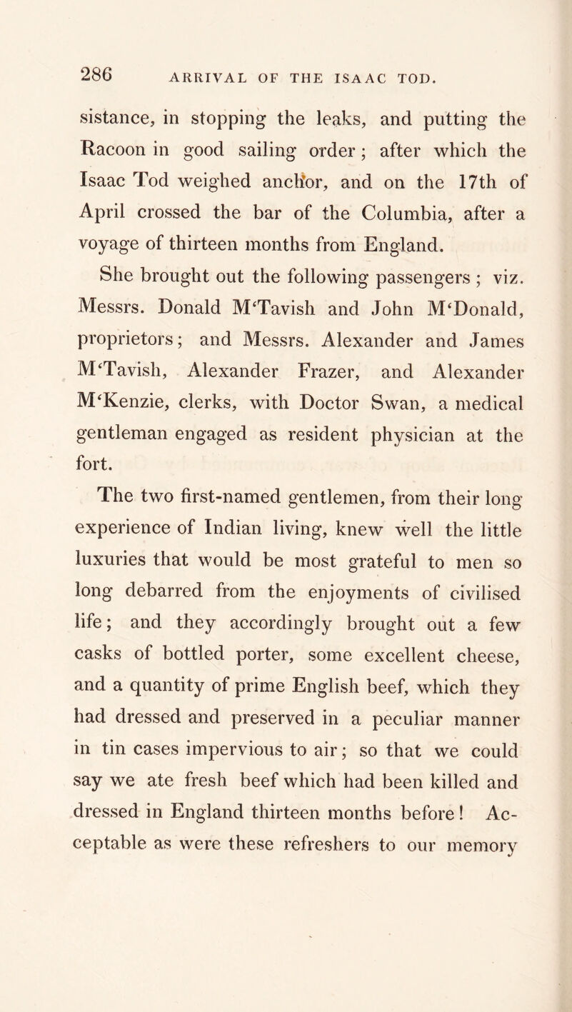 ARRIVAL OF THE ISAAC TOD. sistance, in stopping the leaks, and putting the Racoon in good sailing order; after which the Isaac Tod weighed anchor, and on the 17th of April crossed the bar of the Columbia, after a voyage of thirteen months from England. She brought out the following passengers ; viz. Messrs. Donald M‘Tavish and John McDonald, proprietors; and Messrs. Alexander and James M^Tavish, Alexander Frazer, and Alexander McKenzie, clerks, with Doctor Swan, a medical gentleman engaged as resident physician at the fort. The two first-named gentlemen, from their long experience of Indian living, knew well the little luxuries that would be most grateful to men so long debarred from the enjoyments of civilised life; and they accordingly brought out a few casks of bottled porter, some excellent cheese, and a quantity of prime English beef, which they had dressed and preserved in a peculiar manner in tin cases impervious to air; so that we could say we ate fresh beef which had been killed and dressed in England thirteen months before ! Ac- ceptable as were these refreshers to our memory