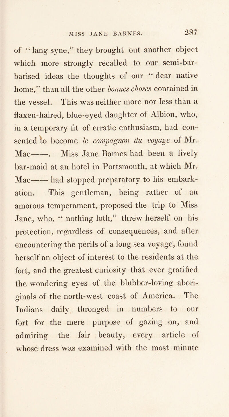 of ‘Mang syne,” they brought out another object which more strongly recalled to our semi-bar- barised ideas the thoughts of our dear native home,” than all the other bonnes choses contained in the vessel. This was neither more nor less than a flaxen-haired, blue-eyed daughter of Albion, who, in a temporary fit of erratic enthusiasm, had con- sented to become le compagnon du voyage of Mr, Mac . Miss Jane Barnes had been a lively bar-maid at an hotel in Portsmouth, at which Mr, Mac—— had stopped preparatory to his embark- ation. This gentleman, being rather of an amorous temperament, proposed the trip to Miss Jane, who, nothing loth,” threw herself on his protection, regardless of consequences, and after encountering the perils of a long sea voyage, found herself an object of interest to the residents at the fort, and the greatest curiosity that ever gratified the wondering eyes of the blubber-loving abori- ginals of the north-west coast of America. The O Indians daily thronged in numbers to our fort for the mere purpose of gazing on, and admiring the fair beauty, every article of whose dress was examined with the most minute