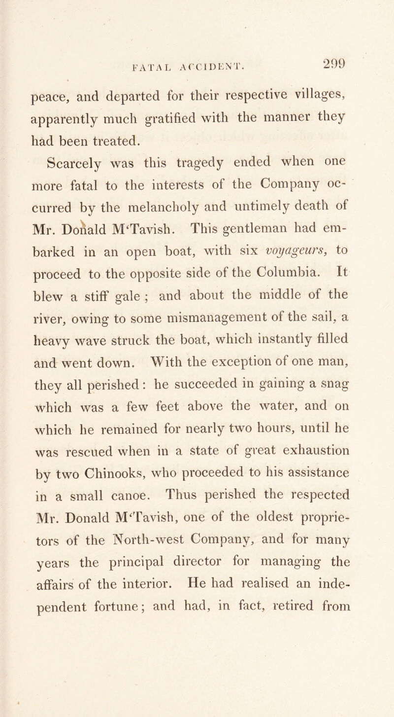 FATA L ACCIDENT. peace, and departed for their respective villages, apparently much gratified with the manner they had been treated. Scarcely was this tragedy ended when one more fatal to the interests of the Company oc- curred by the melancholy and untimely death of Mr. Donald M^Tavish. This gentleman had em- barked in an open boat, with six voyageurs, to proceed to the opposite side of the Columbia. It blew a stiff gale ; and about the middle of the river, owing to some mismanagement of the sail, a heavy wave struck the boat, which instantly filled and went down. With the exception of one man, they all perished : he succeeded in gaining a snag which was a few feet above the water, and on which he remained for nearly two hours, until he was rescued when in a state of great exhaustion by two Chinooks, who proceeded to his assistance in a small canoe. Thus perished the respected Mr. Donald M'Tavish, one of the oldest proprie- tors of the North-west Company, and for many years the principal director for managing the affairs of the interior. He had realised an inde- pendent fortune; and had, in fact, retired from