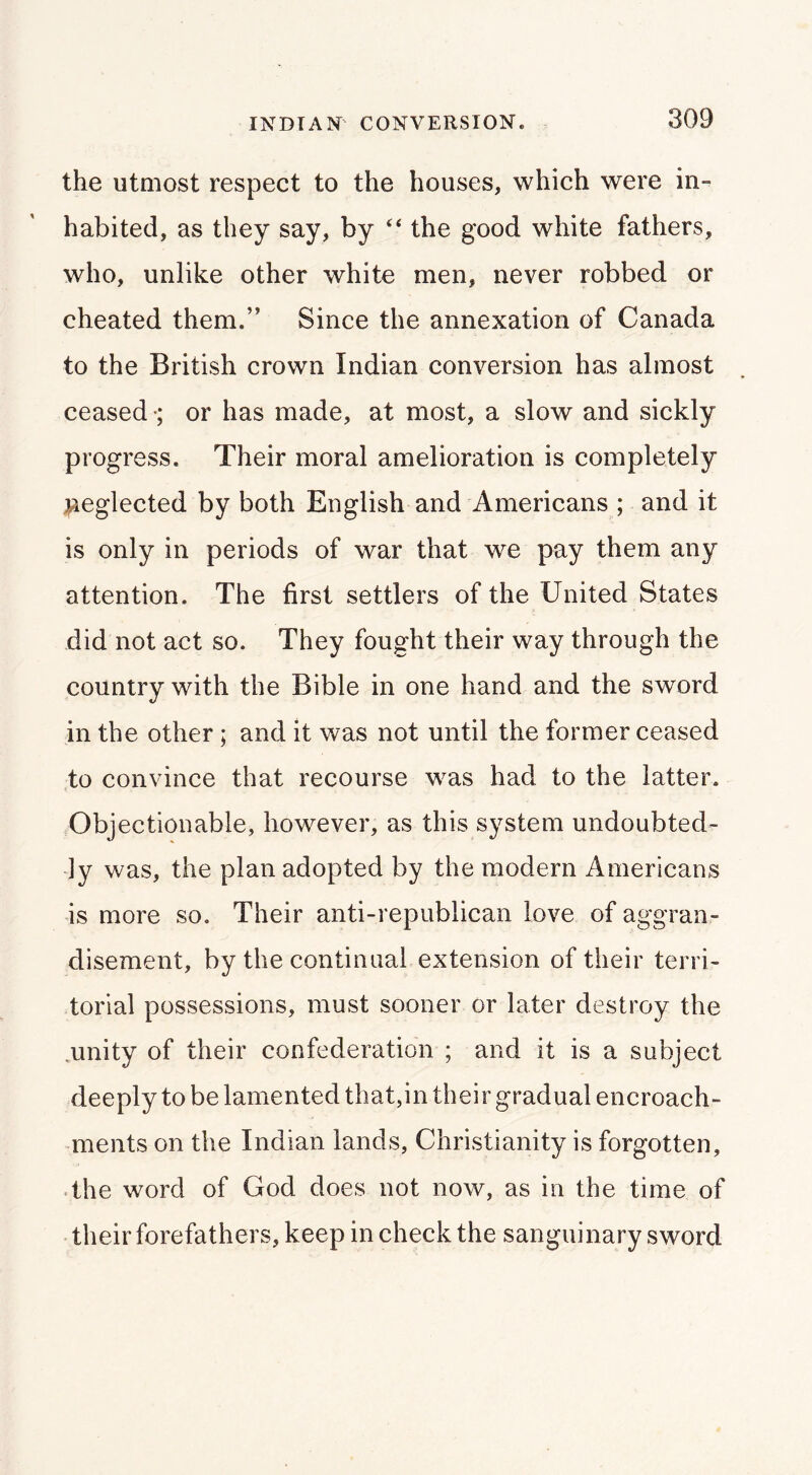 the utmost respect to the houses, which were in- habited, as they say, by “ the good white fathers, who, unlike other white men, never robbed or cheated them.” Since the annexation of Canada to the British crown Indian conversion has almost ceased •; or has made, at most, a slow and sickly progress. Their moral amelioration is completely iieglected by both English and Americans ; and it is only in periods of war that we pay them any attention. The first settlers of the United States did not act so. They fought their way through the country with the Bible in one hand and the sword in the other; and it was not until the former ceased to convince that recourse was had to the latter. Objectionable, however, as this system undoubted- ly was, the plan adopted by the modern Americans is more so. Their anti-republican love of aggran- disement, by the continual extension of their terri- torial possessions, must sooner or later destroy the .unity of their confederation ; and it is a subject deeply to be lamented that,in their gradual encroach- ments on the Indian lands, Christianity is forgotten, the word of God does not now, as in the time of • their forefathers, keep in check the sanguinary sword