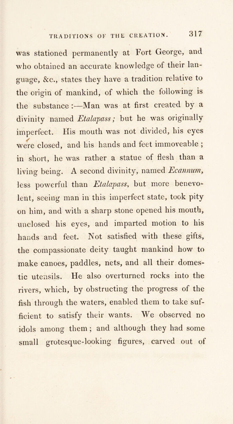 TRADITIONS OF THE CREATION. was stationed permanently at Fort George, and who obtained an accurate knowledge of their lan- guage, &c., states they have a tradition relative to the origin of mankind, of which the following is the substance :—Man was at first created by a divinity named Etalapass; but he was originally imperfect. His mouth was not divided, his eyes were closed, and his hands and feet immoveable ; in short, he was rather a statue of flesh than a living being. A second divinity, named Ecannumy less powerful than Etalapass, but more benevo- lent, seeing man in this imperfect state, took pity on him, and with a sharp stone opened his mouth, unclosed his eyes, and imparted motion to his hands and feet. Not satisfied with these gifts, the compassionate deity taught mankind how to make canoes, paddles, nets, and all their domes- tic utensils. He also overturned rocks into the rivers, which, by obstructing the progress of the fish throuofh the waters, enabled them to take suf- ficient to satisfy their wants. We observed no idols among them; and although they had some small grotesque-looking figures, carved out of