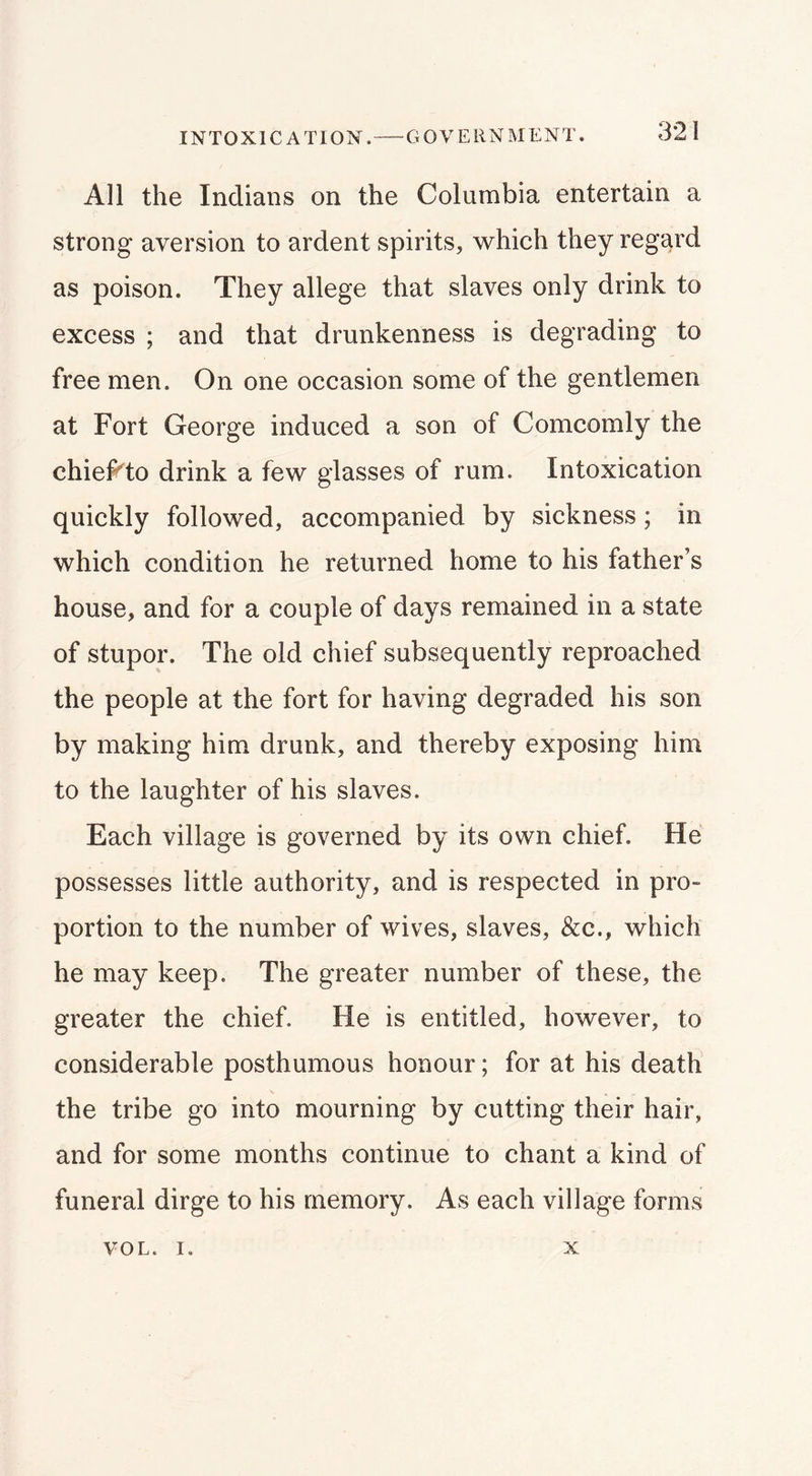 INTOXICATION. GOVERNMENT. All the Indians on the Columbia entertain a strong aversion to ardent spirits, \vhich they regard as poison. They allege that slaves only drink to excess ; and that drunkenness is degrading to free men. On one occasion some of the gentlemen at Fort George induced a son of Comcomly the chief^to drink a few glasses of rum. Intoxication quickly followed, accompanied by sickness; in which condition he returned home to his father’s house, and for a couple of days remained in a state of stupor. The old chief subsequently reproached the people at the fort for having degraded his son by making him drunk, and thereby exposing him to the laughter of his slaves. Each village is governed by its own chief. He possesses little authority, and is respected in pro- portion to the number of wives, slaves, &c., which he may keep. The greater number of these, the greater the chief. He is entitled, however, to considerable posthumous honour; for at his death the tribe go into mourning by cutting their hair, and for some months continue to chant a kind of funeral dirge to his memory. As each village forms VOL. I. X