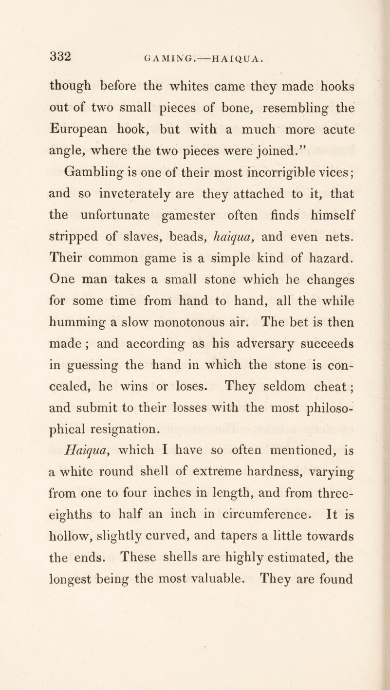 GAMING. HAIQUA. though before the whites came they made hooks out of two small pieces of bone, resembling the European hook, but with a much more acute angle, where the two pieces were joined.” Gambling is one of their most incorrigible vices; and so inveterately are they attached to it, that the unfortunate gamester often finds himself stripped of slaves, beads, haiqua, and even nets. Their common game is a simple kind of hazard. One man takes a small stone which he changes for some time frorri hand to hand, all the while humming a slow monotonous air. The bet is then made ; and according as his adversary succeeds in guessing the hand in which the stone is con- cealed, he wins or loses. They seldom cheat; and submit to their losses with the most philoso- phical resignation. Haiquay which I have so often mentioned, is a white round shell of extreme hardness, varying from one to four inches in length, and from three- eighths to half an inch in circumference. It is hollow, slightly curved, and tapers a little towards the ends. These shells are highly estimated, the longest being the most valuable. They are found