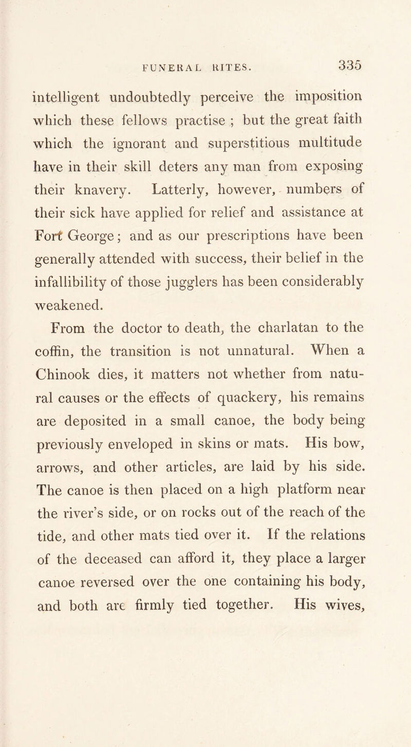 intelligent undoubtedly perceive the imposition which these fellows practise ; but the great faith which the ignorant and superstitious multitude have in their skill deters any man from exposing their knavery. Latterly, however, numbers of their sick have applied for relief and assistance at Fort George; and as our prescriptions have been generally attended with success, their belief in the infallibility of those jugglers has been considerably weakened. From the doctor to death, the charlatan to the coffin, the transition is not unnatural. When a Chinook dies, it matters not whether from natu- ral causes or the effects of quackery, his remains are deposited in a small canoe, the body being previously enveloped in skins or mats. His bow, arrows, and other articles, are laid by his side. The canoe is then placed on a high platform near the river’s side, or on rocks out of the reach of the tide, and other mats tied over it. If the relations of the deceased can afford it, they place a larger canoe reversed over the one containing his body, and both are firmly tied together. His wives.