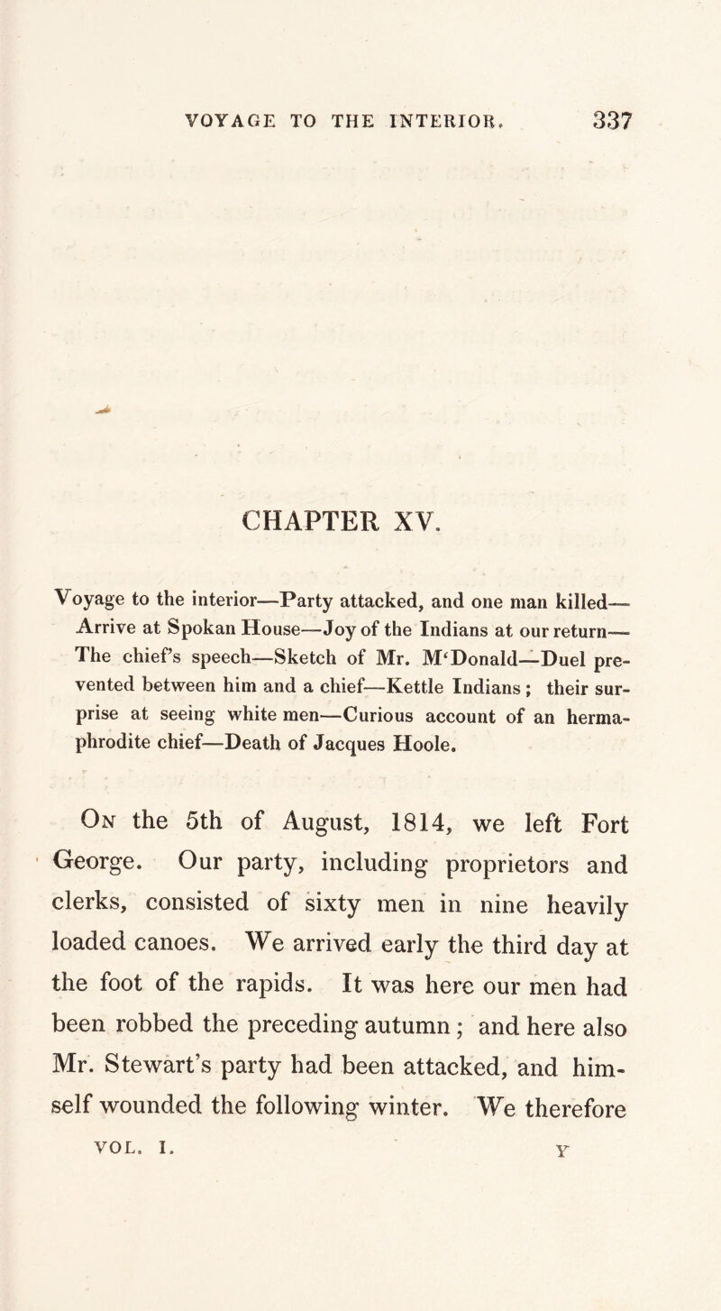 CHAPTER XV. Voyage to the interior—Party attacked, and one man killed-— Arrive at Spokan House—Joy of the Indians at our return— The chief’s speech—Sketch of Mr. McDonald—Duel pre- vented between him and a chief—Kettle Indians ; their sur- prise at seeing white men—Curious account of an herma- phrodite chief—Death of Jacques Hoole. On the 5th of August, 1814, we left Fort George. Our party, including proprietors and clerks, consisted of sixty men in nine heavily loaded canoes. We arrived early the third day at the foot of the rapids. It was here our men had been robbed the preceding autumn; and here also Mr. Stewart’s party had been attacked, and him- self wounded the following winter. We therefore VOL. I. Y