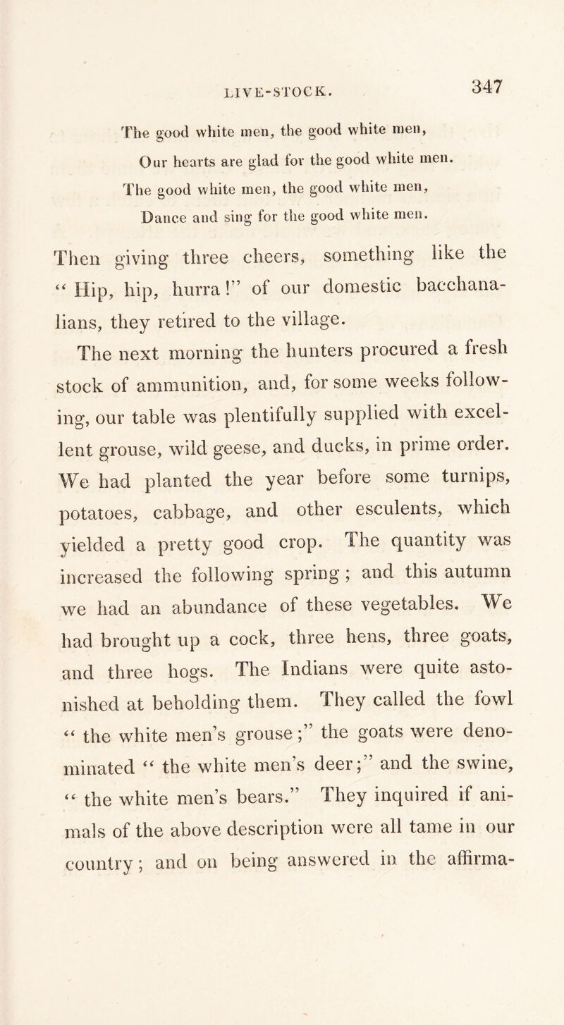 Tlie good white men, the good white men, Our hearts are glad for the good white men. The good white men, the good white men. Dance and sing for the good wliite men. TI1011 giving three cheers, something like the “ Hip, hip, hurra!” of our domestic bacchana- lians, they retired to the village. The next morning the hunters procured a fresh stock of ammunition, and, for some weeks follow- ing, our table was plentifully supplied with excel- lent grouse, wild geese, and ducks, in prime order. We had planted the year before some turnips, potatoes, cabbage, and other esculents, which yielded a pretty good crop. The quantity was increased the following spring; and this autumn we had an abundance of these vegetables. We had brought up a cock, three hens, three goats, and three hogs. The Indians were quite asto- nished at beholding them. They called the fowl “ the white men’s grousethe goats were deno- minated the white men s deer 5 and the swine, “ the white men’s bears.” They inquired if ani- mals of the above description were all tame in our country; and on being answered in the affirma-