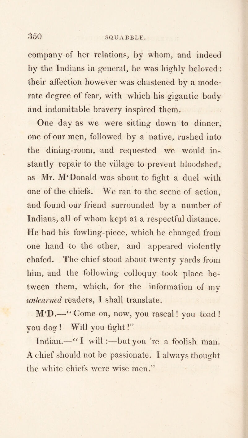 company of her relations, by whom, and indeed by the Indians in general, he was highly beloved: their affection however was chastened by a mode- rate degree of fear, with which his gigantic body and indomitable bravery inspired them. One day as we were sitting down to dinner, one of our men, followed by a native, rushed into the dining-room, and requested we would in- stantly repair to the village to prevent bloodshed, as Mr. McDonald was about to fight a duel with one of the chiefs. We ran to the scene of action, and found our friend surrounded by a number of Indians, all of whom kept at a respectful distance. He had his fowling-piece, which he changed from one hand to the other, and appeared violently chafed. The chief stood about twenty yards from him, and the following colloquy took place be- tween them, which, for the information of my unlearned readers, I shall translate. M'D.—Come on, now, you rascal! you toad ! you dog ! Will you fight?” Indian.—will:—but you ’re a foolish man. A chief should not be passionate. I always thought the white chiefs were wise men.”