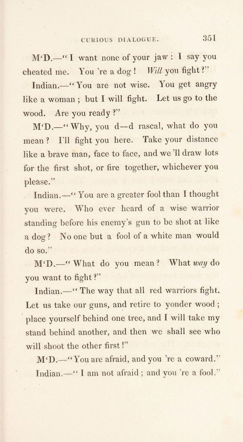 CURIOUS DIALOGUE. jVPD.—I want none of your jasu : I say you cheated me. You ’re a dog ! Will you fight? Indian.—''You are not wise. You get angry like a woman ; but I will fight. Let us go to the wood. Are you ready ?” M'D.—Why, you d—d rascal, what do you mean ? I’ll fight you here. Take your distance like a brave man, face to face, and we ’ll draw lots for the first shot, or fire together, whichever you please.” Indian.—You are a greater fool than I thought you were. Who ever heard of a wise warrior standing before his enemy’s gun to be shot at like a dog? No one but a fool of a white man would do so.” What do you mean ? What way do you want to fight ?” Indian.— The way that all red warriors fight. Let us take our guns, and retire to yonder wood; place yourself behind one tree, and I will take my stand behind another, and then we shall see who will shoot the other first I” M'D.—You are afraid, and you ’re a coward.” Indian.— I am not afraid ; and you ’re a fool,”