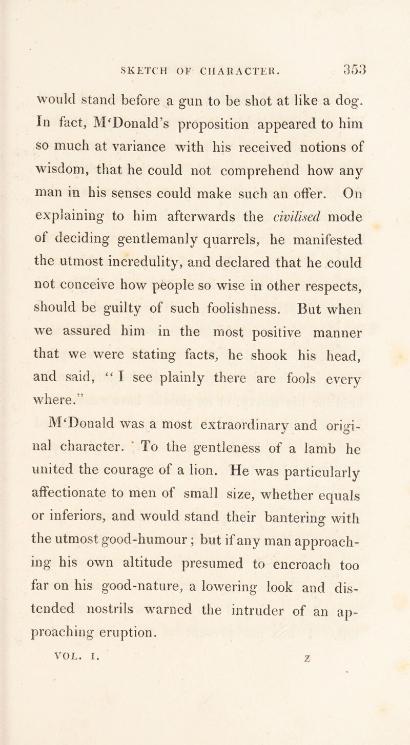 would stand before a gun to be shot at like a dog. In fact, McDonald’s proposition appeared to him so much at variance with his received notions of wisdom, that he could not comprehend how any man in his senses could make such an offer. On explaining to him afterwards the civilised mode of deciding gentlemanly quarrels, he manifested the utmost incredulity, and declared that he could not conceive how people so wise in other respects, should be guilty of such foolishness. But when we assured him in the most positive manner that we were stating facts, he shook his head, and said, \ see plainly there are fools every where.” McDonald was a most extraordinary and origi- nal character. * To the gentleness of a lamb he united the courage of a lion. He was particularly affectionate to men of small size, whether equals or inferiors, and would stand their bantering with the utmost good-humour; but if any man approach- ing his own altitude presumed to encroach too far on his good-nature, a lowering look and dis- tended nostrils warned the intruder of an ap- proaching eruption, VOL. I. z