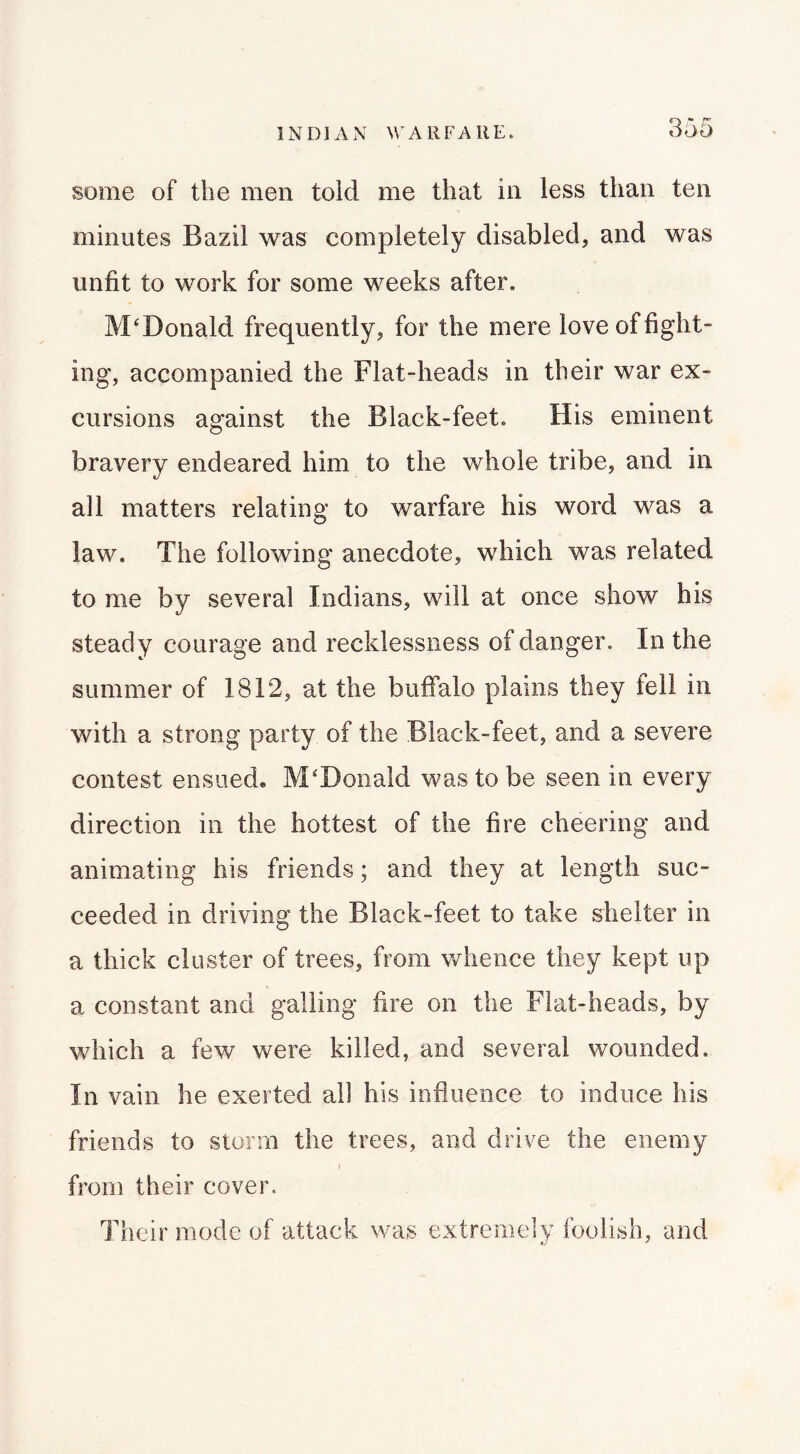 INDIAN M^ARFAllE. some of the men told me that in less than ten minutes Bazil was completely disabled, and was unfit to work for some weeks after. McDonald frequently, for the mere love of fight- ing, accompanied the Flat-heads in their war ex- cursions against the Black-feet. His eminent bravery endeared him to the whole tribe, and in all matters relating to warfare his word was a law. The following anecdote, which was related to me by several Indians, will at once show his steady courage and recklessness of danger. In the summer of 1812, at the buffalo plains they fell in with a strong party of the Black-feet, and a severe contest ensued. McDonald was to be seen in every direction in the hottest of the fire cheering and animating his friends; and they at length suc- ceeded in driving the Black-feet to take shelter in a thick cluster of trees, from whence they kept up a constant and galling fire on the Flat-heads, by which a few were killed, and several wounded. In vain he exerted all his influence to induce his friends to storm the trees, and drive the enemy ! from their cover. Their mode of attack was extremely foolish, and