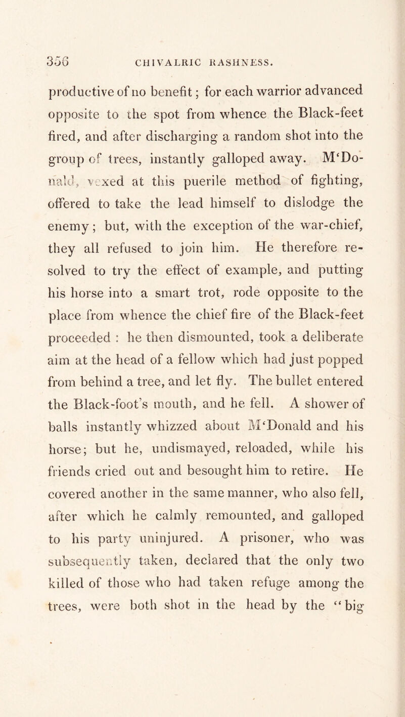 productive of no benefit; for each warrior advanced opposite to the spot from whence the Black-feet fired, and after discharging a random shot into the group of trees, instantly galloped away. McDo- nald, vexed at this puerile method of fighting, offered to take the lead himself to dislodge the enemy ; but, with the exception of the war-chief, they all refused to join him. He therefore re- solved to try the effect of example, and putting his horse into a smart trot, rode opposite to the place from whence the chief fire of the Black-feet proceeded : he then dismounted, took a deliberate aim at the head of a fellow which had just popped from behind a tree, and let fly. The bullet entered the Black-foot’s mouth, and he fell. A shower of balls instantly whizzed about McDonald and his horse; but he, undismayed, reloaded, while his friends cried out and besought him to retire. He covered another in the same manner, who also fell, after which he calmly remounted, and galloped to his party uninjured. A prisoner, who was subseqiiectiy taken, declared that the only two killed of those who had taken refuge among the trees, were both shot in the head by the c‘ big