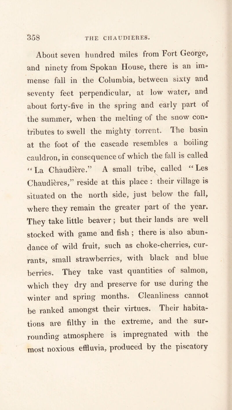 About seven hundred miles from Fort George^ and ninety from Spokan House, there is an im- mense fall in the Columbia, between sixty and seventy feet perpendicular, at low water, and about forty-five in the spring and early part of the summer, when the melting of the snow con- tributes to swell the mighty torrent. The basin at the foot of the cascade resembles a boiling cauldron, in consec^ueiice of which the fall is called La Chaudiere.” A small tribe^ called Les Chaudi^ires,” reside at this place : their village is situated on the north side, jost below the fall, where they remain the greater part of the year. They take little beaver ; but their lands are well stocked with game and fish ; there is also abun- dance of wild fruit, such as choke-cherries, cur- rants, small strawberries, with black and blue berries. They take vast quantities of salmon, which they dry and preserve for use during the winter and spring months. Cleanliness cannot be ranked amongst their virtues. Their habita- tions are filthy in the extreme, and the sur- rounding atmosphere is impregnated with the most noxious effluvia, produced by the piscatory