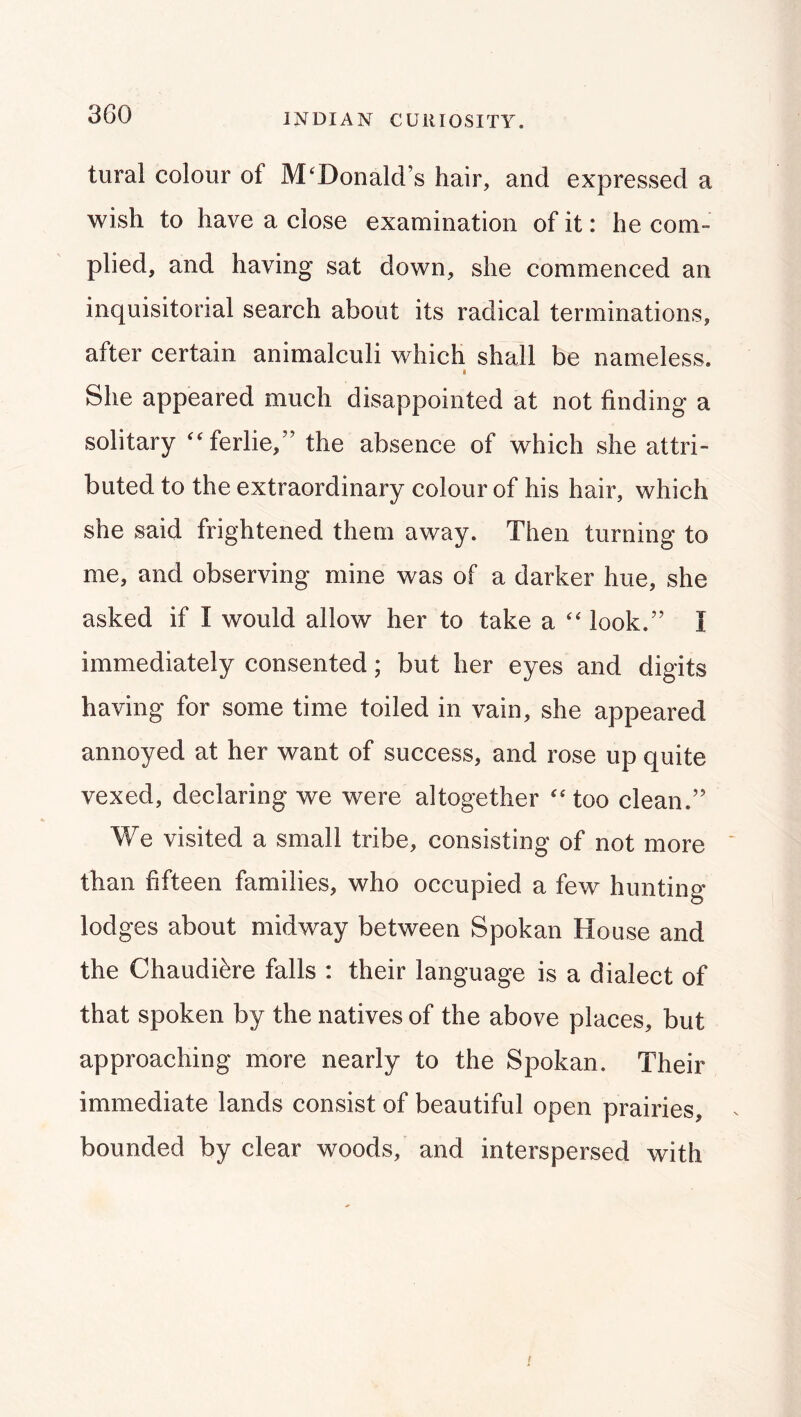 INDIAN CURIOSITY. tural colour of McDonald’s hair, and expressed a wish to have a close examination of it: he com- plied, and having sat down, she commenced an inquisitorial search about its radical terminations, after certain animalculi which shall be nameless. She appeared much disappointed at not finding a solitary c^ferlie,” the absence of which she attri- buted to the extraordinary colour of his hair, which she said frightened them away. Then turning to me, and observing mine was of a darker hue, she asked if I would allow her to take a look.” I immediately consented; but her eyes and digits having for some time toiled in vain, she appeared annoyed at her want of success, and rose up quite vexed, declaring we were altogether too clean.” We visited a small tribe, consisting of not more ‘ than fifteen families, who occupied a few hunting lodges about midway between Spokan House and the Chaudi^re falls : their language is a dialect of that spoken by the natives of the above places, but approaching more nearly to the Spokan. Their immediate lands consist of beautiful open prairies, bounded by clear woods, and interspersed with