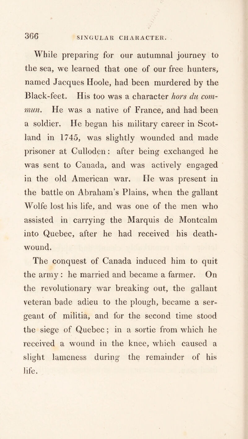 While preparing for our autumnal journey to the sea, we learned that one of our free hunters, named Jacques Hoole, had been murdered by the Black-feet. His too was a character hors du com- mun. He was a native of France, and had been a soldier. He began his military career in Scot- land in 1745, was slightly wounded and made prisoner at Culloden: after being exchanged he was sent to Canada, and was actively engaged in the old American war. He was present in the battle on Abraham’s Plains, when the gallant Wolfe lost his life, and was one of the men who assisted in carrying the Marquis de Montcalm into Quebec, after he had received his death- wound. The conquest of Canada induced him to quit the army : he married and became a farmer. On the revolutionary war breaking out, the gallant veteran bade adieu to the plough, became a ser- geant of militia, and for the second time stood the siege of Quebec; in a sortie from which he received a wound in the knee, which caused a slight lameness during the remainder of his