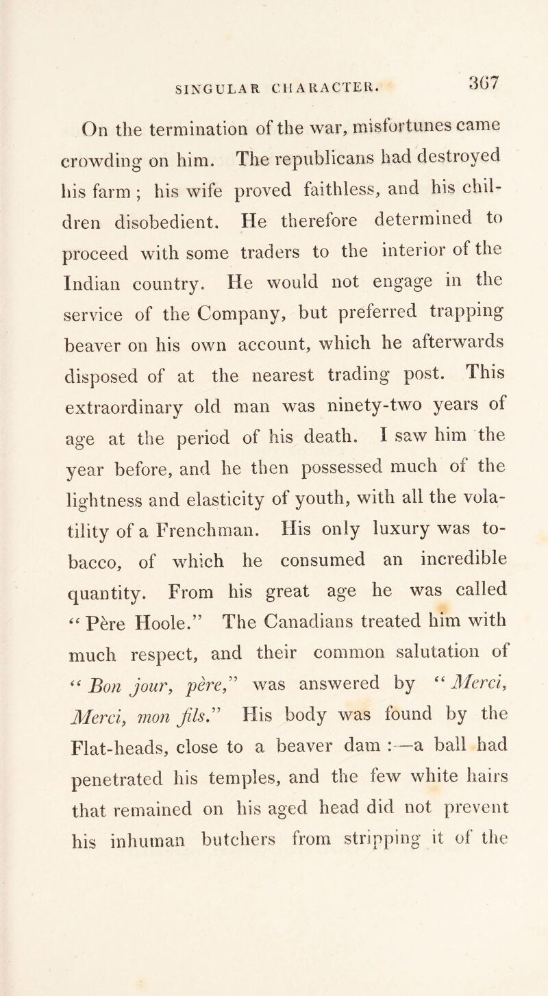 3G7 On the termination of the war, misfortunes came crowding on him. The republicans had destroyed his farm ; his wife proved faithless, and his chil- dren disobedient. He therefore determined to proceed with some traders to the interior of the Indian country. He would not engage in the service of the Company, but preferred trapping beaver on his own account, which he afterwards disposed of at the nearest trading post. This extraordinary old man was ninety-two years of age at the period of his death. I saw him the year before, and he then possessed much of the lightness and elasticity of youth, with all the vola- tility of a Frenchman. His only luxury was to- bacco, of which he consumed an incredible quantity. From his great age he was called Pere Hoole.” The Canadians treated him with much respect, and their common salutation of Bon jour, perej' was answered by “ Mcrci, Merci, mon fils,'' Flis body was found by the Flat-heads, close to a beaver dam :—a ball had penetrated his temples, and the few white hairs that remained on his aged head did not prevent his inhuman butchers from stripping it of the